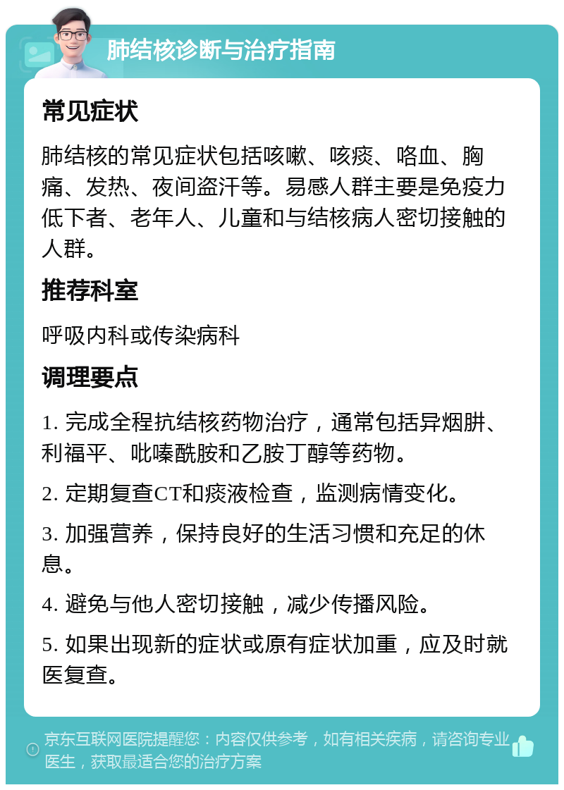 肺结核诊断与治疗指南 常见症状 肺结核的常见症状包括咳嗽、咳痰、咯血、胸痛、发热、夜间盗汗等。易感人群主要是免疫力低下者、老年人、儿童和与结核病人密切接触的人群。 推荐科室 呼吸内科或传染病科 调理要点 1. 完成全程抗结核药物治疗，通常包括异烟肼、利福平、吡嗪酰胺和乙胺丁醇等药物。 2. 定期复查CT和痰液检查，监测病情变化。 3. 加强营养，保持良好的生活习惯和充足的休息。 4. 避免与他人密切接触，减少传播风险。 5. 如果出现新的症状或原有症状加重，应及时就医复查。