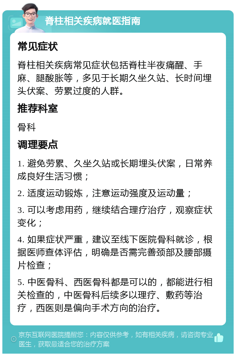 脊柱相关疾病就医指南 常见症状 脊柱相关疾病常见症状包括脊柱半夜痛醒、手麻、腿酸胀等，多见于长期久坐久站、长时间埋头伏案、劳累过度的人群。 推荐科室 骨科 调理要点 1. 避免劳累、久坐久站或长期埋头伏案，日常养成良好生活习惯； 2. 适度运动锻炼，注意运动强度及运动量； 3. 可以考虑用药，继续结合理疗治疗，观察症状变化； 4. 如果症状严重，建议至线下医院骨科就诊，根据医师查体评估，明确是否需完善颈部及腰部摄片检查； 5. 中医骨科、西医骨科都是可以的，都能进行相关检查的，中医骨科后续多以理疗、敷药等治疗，西医则是偏向手术方向的治疗。