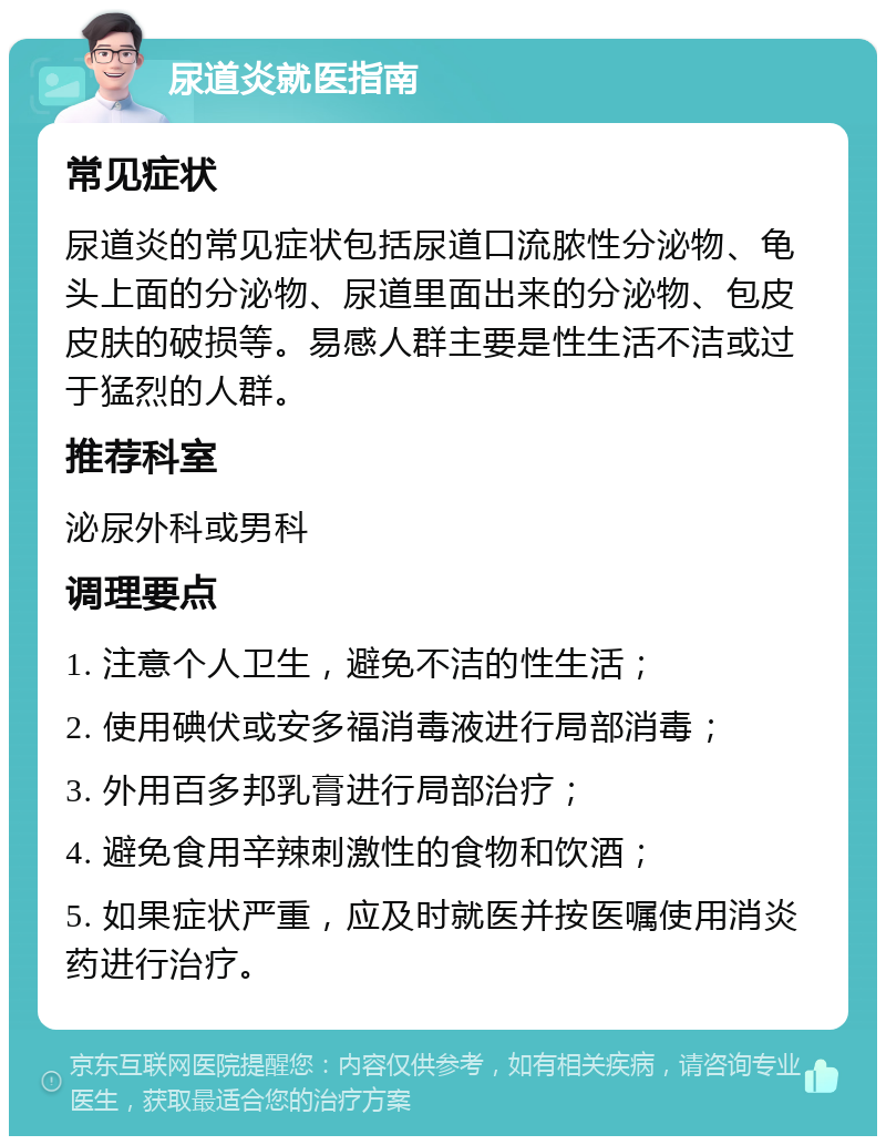 尿道炎就医指南 常见症状 尿道炎的常见症状包括尿道口流脓性分泌物、龟头上面的分泌物、尿道里面出来的分泌物、包皮皮肤的破损等。易感人群主要是性生活不洁或过于猛烈的人群。 推荐科室 泌尿外科或男科 调理要点 1. 注意个人卫生，避免不洁的性生活； 2. 使用碘伏或安多福消毒液进行局部消毒； 3. 外用百多邦乳膏进行局部治疗； 4. 避免食用辛辣刺激性的食物和饮酒； 5. 如果症状严重，应及时就医并按医嘱使用消炎药进行治疗。