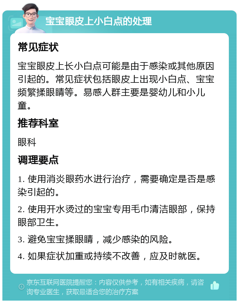 宝宝眼皮上小白点的处理 常见症状 宝宝眼皮上长小白点可能是由于感染或其他原因引起的。常见症状包括眼皮上出现小白点、宝宝频繁揉眼睛等。易感人群主要是婴幼儿和小儿童。 推荐科室 眼科 调理要点 1. 使用消炎眼药水进行治疗，需要确定是否是感染引起的。 2. 使用开水烫过的宝宝专用毛巾清洁眼部，保持眼部卫生。 3. 避免宝宝揉眼睛，减少感染的风险。 4. 如果症状加重或持续不改善，应及时就医。