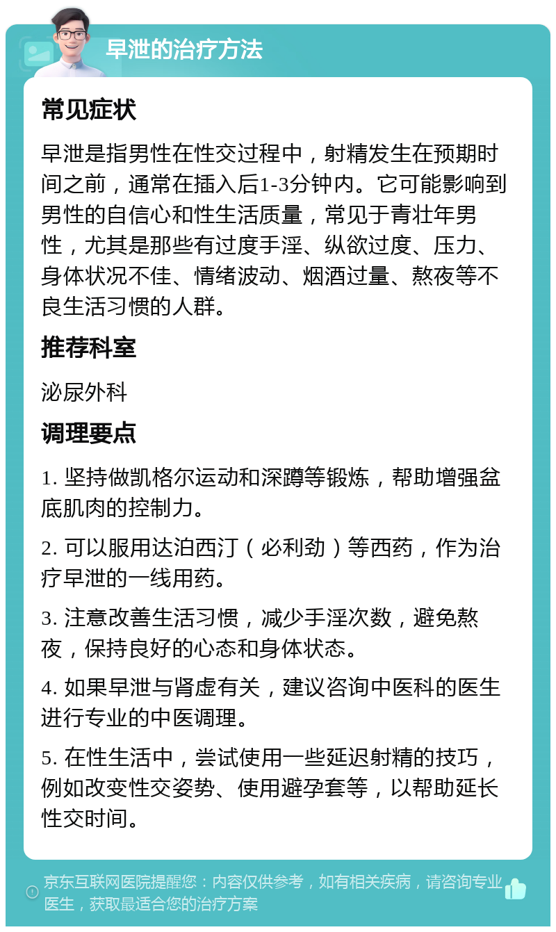 早泄的治疗方法 常见症状 早泄是指男性在性交过程中，射精发生在预期时间之前，通常在插入后1-3分钟内。它可能影响到男性的自信心和性生活质量，常见于青壮年男性，尤其是那些有过度手淫、纵欲过度、压力、身体状况不佳、情绪波动、烟酒过量、熬夜等不良生活习惯的人群。 推荐科室 泌尿外科 调理要点 1. 坚持做凯格尔运动和深蹲等锻炼，帮助增强盆底肌肉的控制力。 2. 可以服用达泊西汀（必利劲）等西药，作为治疗早泄的一线用药。 3. 注意改善生活习惯，减少手淫次数，避免熬夜，保持良好的心态和身体状态。 4. 如果早泄与肾虚有关，建议咨询中医科的医生进行专业的中医调理。 5. 在性生活中，尝试使用一些延迟射精的技巧，例如改变性交姿势、使用避孕套等，以帮助延长性交时间。