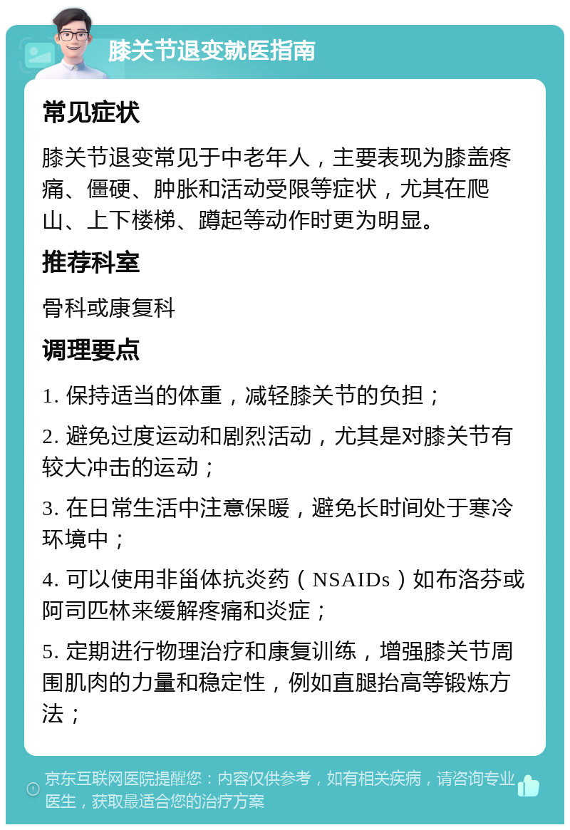 膝关节退变就医指南 常见症状 膝关节退变常见于中老年人，主要表现为膝盖疼痛、僵硬、肿胀和活动受限等症状，尤其在爬山、上下楼梯、蹲起等动作时更为明显。 推荐科室 骨科或康复科 调理要点 1. 保持适当的体重，减轻膝关节的负担； 2. 避免过度运动和剧烈活动，尤其是对膝关节有较大冲击的运动； 3. 在日常生活中注意保暖，避免长时间处于寒冷环境中； 4. 可以使用非甾体抗炎药（NSAIDs）如布洛芬或阿司匹林来缓解疼痛和炎症； 5. 定期进行物理治疗和康复训练，增强膝关节周围肌肉的力量和稳定性，例如直腿抬高等锻炼方法；