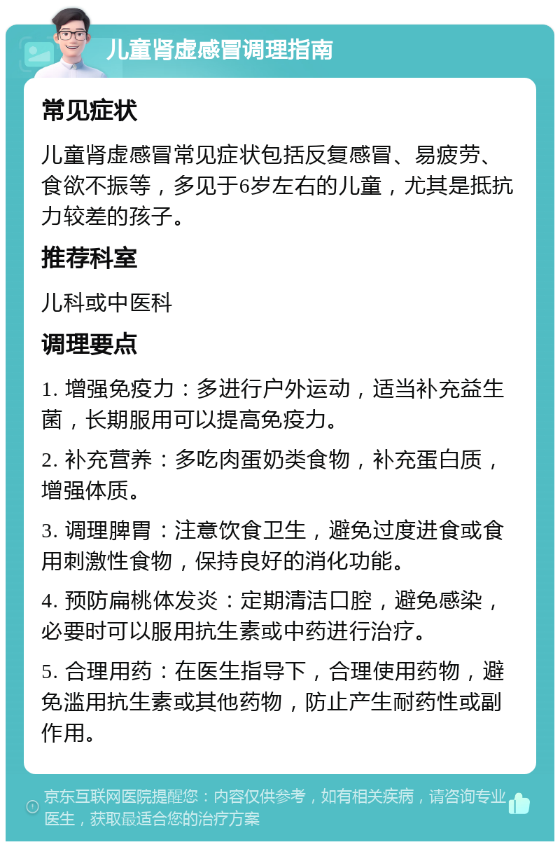 儿童肾虚感冒调理指南 常见症状 儿童肾虚感冒常见症状包括反复感冒、易疲劳、食欲不振等，多见于6岁左右的儿童，尤其是抵抗力较差的孩子。 推荐科室 儿科或中医科 调理要点 1. 增强免疫力：多进行户外运动，适当补充益生菌，长期服用可以提高免疫力。 2. 补充营养：多吃肉蛋奶类食物，补充蛋白质，增强体质。 3. 调理脾胃：注意饮食卫生，避免过度进食或食用刺激性食物，保持良好的消化功能。 4. 预防扁桃体发炎：定期清洁口腔，避免感染，必要时可以服用抗生素或中药进行治疗。 5. 合理用药：在医生指导下，合理使用药物，避免滥用抗生素或其他药物，防止产生耐药性或副作用。