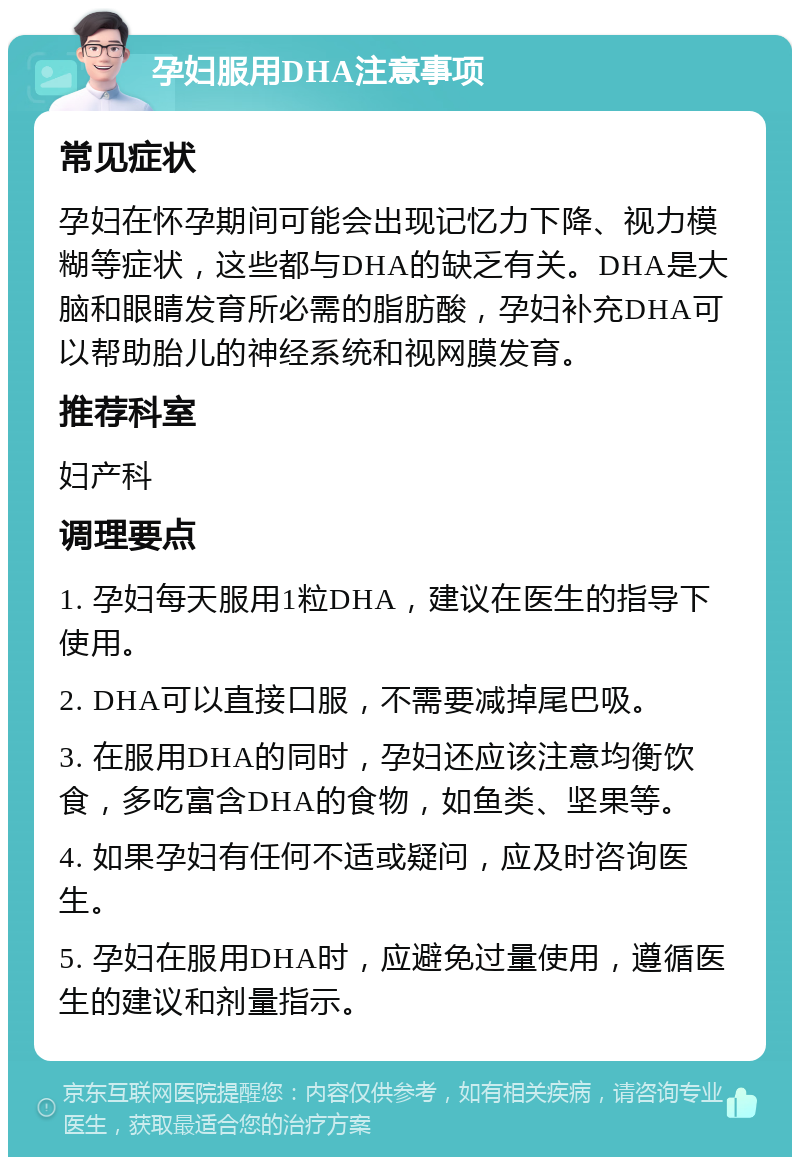 孕妇服用DHA注意事项 常见症状 孕妇在怀孕期间可能会出现记忆力下降、视力模糊等症状，这些都与DHA的缺乏有关。DHA是大脑和眼睛发育所必需的脂肪酸，孕妇补充DHA可以帮助胎儿的神经系统和视网膜发育。 推荐科室 妇产科 调理要点 1. 孕妇每天服用1粒DHA，建议在医生的指导下使用。 2. DHA可以直接口服，不需要减掉尾巴吸。 3. 在服用DHA的同时，孕妇还应该注意均衡饮食，多吃富含DHA的食物，如鱼类、坚果等。 4. 如果孕妇有任何不适或疑问，应及时咨询医生。 5. 孕妇在服用DHA时，应避免过量使用，遵循医生的建议和剂量指示。