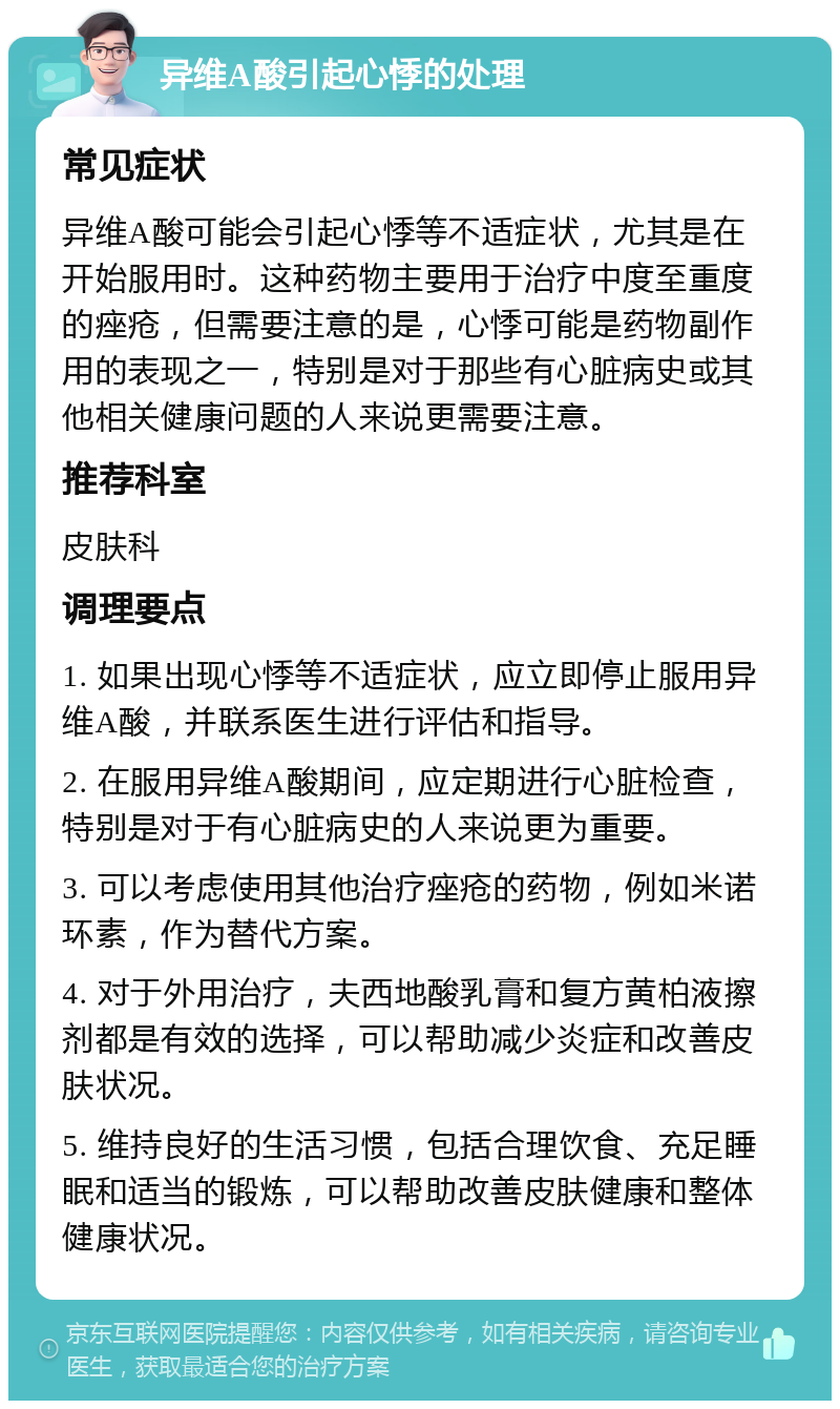 异维A酸引起心悸的处理 常见症状 异维A酸可能会引起心悸等不适症状，尤其是在开始服用时。这种药物主要用于治疗中度至重度的痤疮，但需要注意的是，心悸可能是药物副作用的表现之一，特别是对于那些有心脏病史或其他相关健康问题的人来说更需要注意。 推荐科室 皮肤科 调理要点 1. 如果出现心悸等不适症状，应立即停止服用异维A酸，并联系医生进行评估和指导。 2. 在服用异维A酸期间，应定期进行心脏检查，特别是对于有心脏病史的人来说更为重要。 3. 可以考虑使用其他治疗痤疮的药物，例如米诺环素，作为替代方案。 4. 对于外用治疗，夫西地酸乳膏和复方黄柏液擦剂都是有效的选择，可以帮助减少炎症和改善皮肤状况。 5. 维持良好的生活习惯，包括合理饮食、充足睡眠和适当的锻炼，可以帮助改善皮肤健康和整体健康状况。