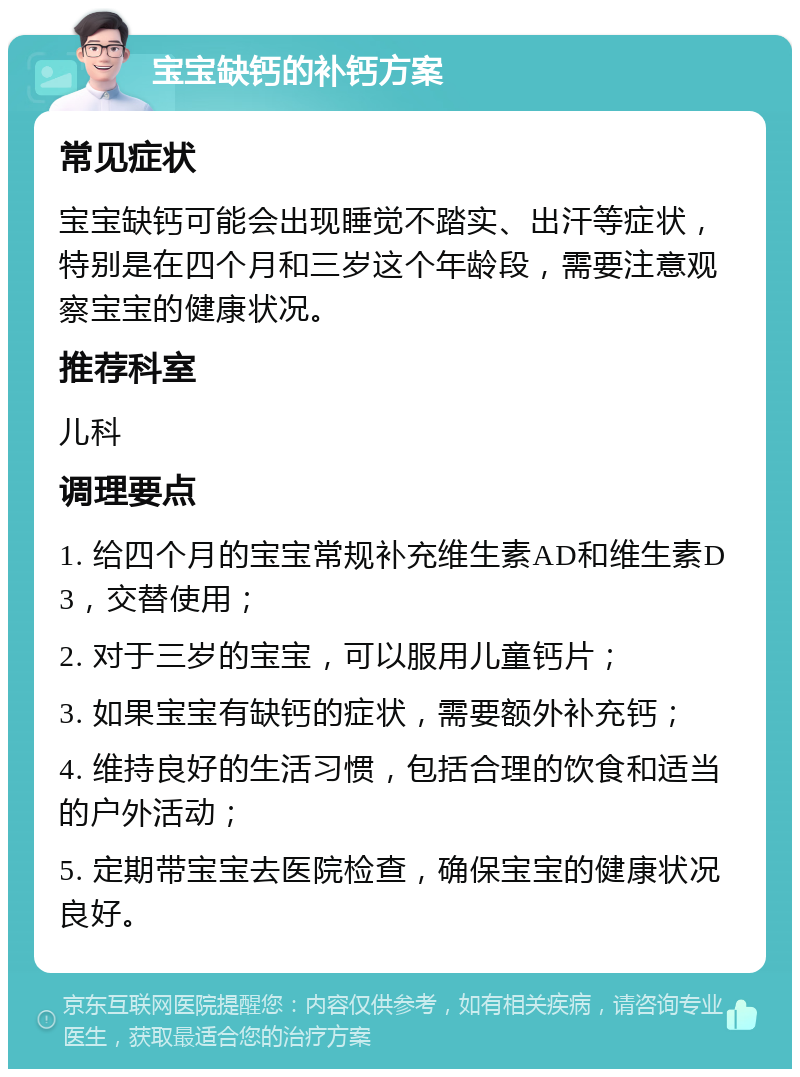 宝宝缺钙的补钙方案 常见症状 宝宝缺钙可能会出现睡觉不踏实、出汗等症状，特别是在四个月和三岁这个年龄段，需要注意观察宝宝的健康状况。 推荐科室 儿科 调理要点 1. 给四个月的宝宝常规补充维生素AD和维生素D3，交替使用； 2. 对于三岁的宝宝，可以服用儿童钙片； 3. 如果宝宝有缺钙的症状，需要额外补充钙； 4. 维持良好的生活习惯，包括合理的饮食和适当的户外活动； 5. 定期带宝宝去医院检查，确保宝宝的健康状况良好。