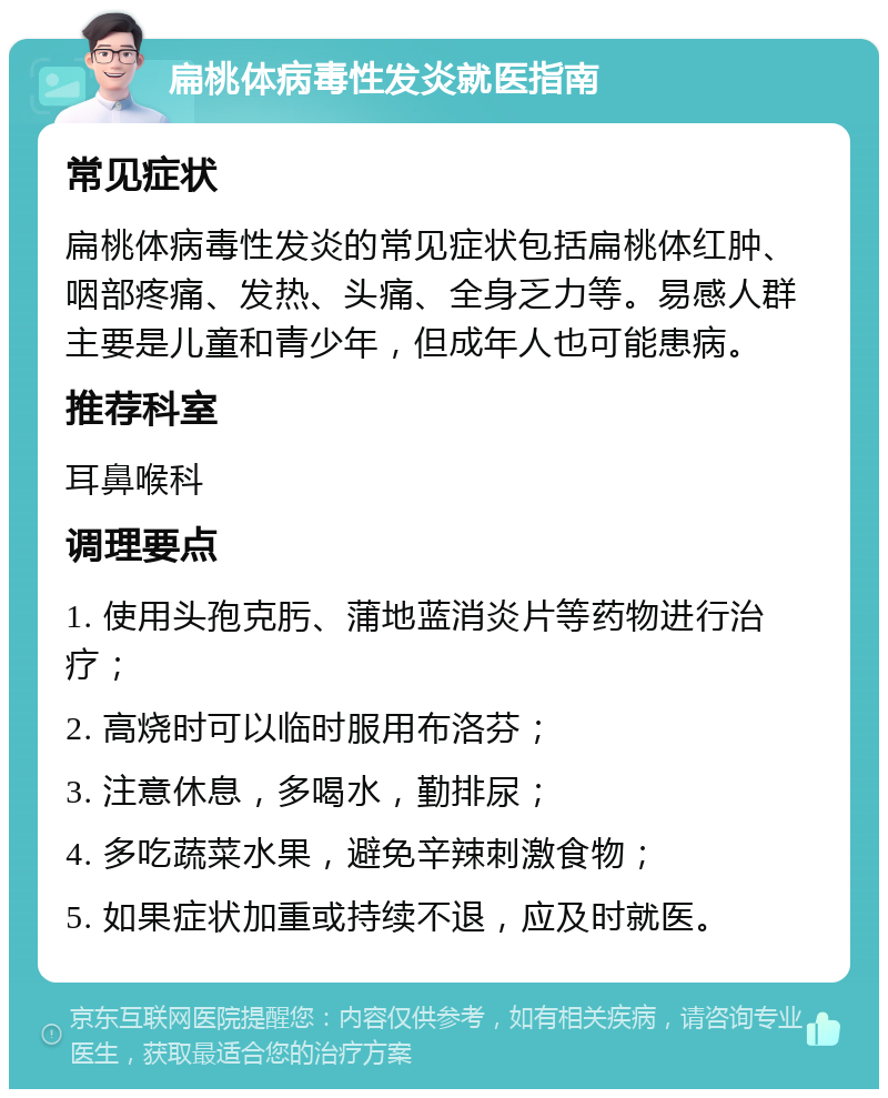 扁桃体病毒性发炎就医指南 常见症状 扁桃体病毒性发炎的常见症状包括扁桃体红肿、咽部疼痛、发热、头痛、全身乏力等。易感人群主要是儿童和青少年，但成年人也可能患病。 推荐科室 耳鼻喉科 调理要点 1. 使用头孢克肟、蒲地蓝消炎片等药物进行治疗； 2. 高烧时可以临时服用布洛芬； 3. 注意休息，多喝水，勤排尿； 4. 多吃蔬菜水果，避免辛辣刺激食物； 5. 如果症状加重或持续不退，应及时就医。