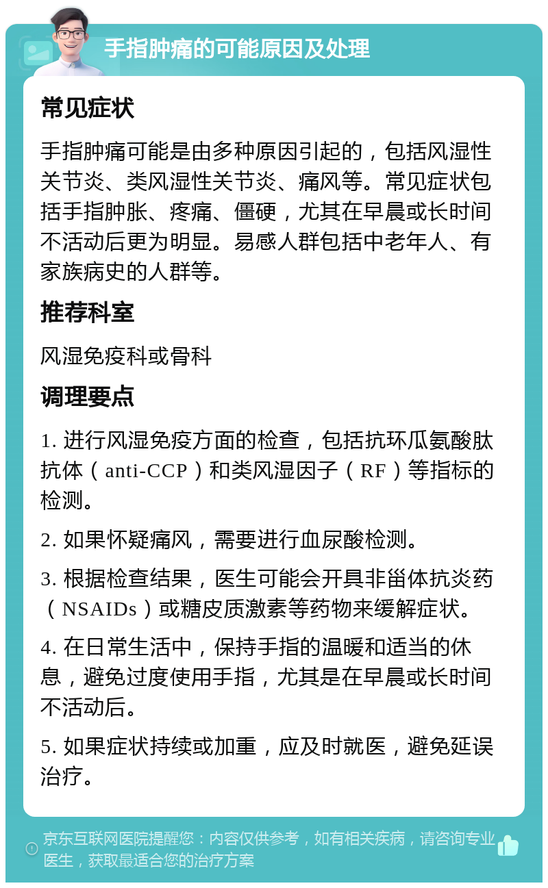 手指肿痛的可能原因及处理 常见症状 手指肿痛可能是由多种原因引起的，包括风湿性关节炎、类风湿性关节炎、痛风等。常见症状包括手指肿胀、疼痛、僵硬，尤其在早晨或长时间不活动后更为明显。易感人群包括中老年人、有家族病史的人群等。 推荐科室 风湿免疫科或骨科 调理要点 1. 进行风湿免疫方面的检查，包括抗环瓜氨酸肽抗体（anti-CCP）和类风湿因子（RF）等指标的检测。 2. 如果怀疑痛风，需要进行血尿酸检测。 3. 根据检查结果，医生可能会开具非甾体抗炎药（NSAIDs）或糖皮质激素等药物来缓解症状。 4. 在日常生活中，保持手指的温暖和适当的休息，避免过度使用手指，尤其是在早晨或长时间不活动后。 5. 如果症状持续或加重，应及时就医，避免延误治疗。