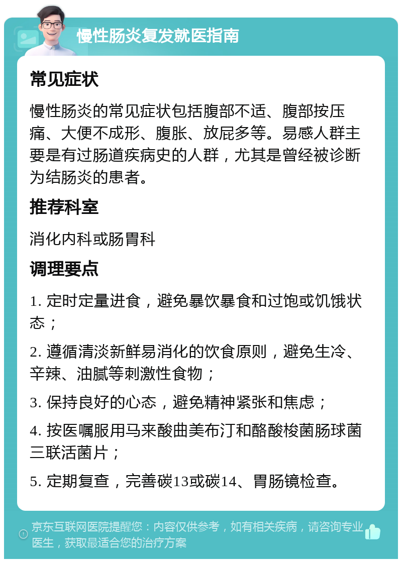 慢性肠炎复发就医指南 常见症状 慢性肠炎的常见症状包括腹部不适、腹部按压痛、大便不成形、腹胀、放屁多等。易感人群主要是有过肠道疾病史的人群，尤其是曾经被诊断为结肠炎的患者。 推荐科室 消化内科或肠胃科 调理要点 1. 定时定量进食，避免暴饮暴食和过饱或饥饿状态； 2. 遵循清淡新鲜易消化的饮食原则，避免生冷、辛辣、油腻等刺激性食物； 3. 保持良好的心态，避免精神紧张和焦虑； 4. 按医嘱服用马来酸曲美布汀和酪酸梭菌肠球菌三联活菌片； 5. 定期复查，完善碳13或碳14、胃肠镜检查。