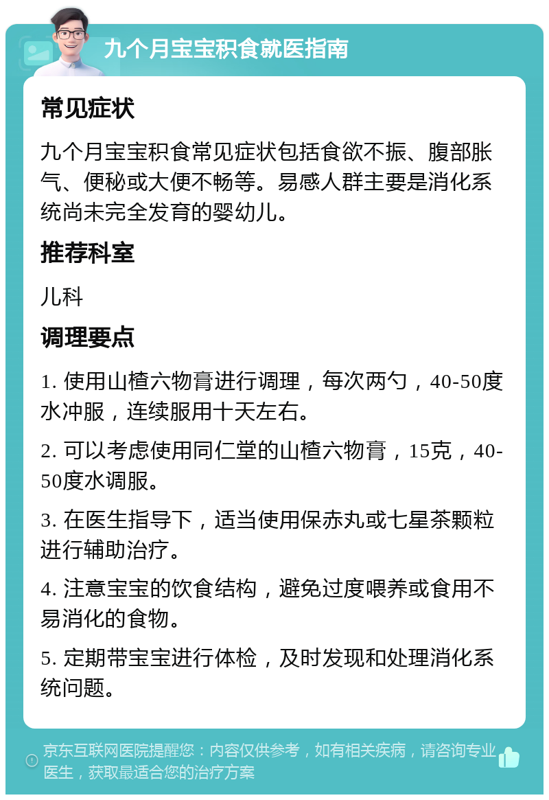 九个月宝宝积食就医指南 常见症状 九个月宝宝积食常见症状包括食欲不振、腹部胀气、便秘或大便不畅等。易感人群主要是消化系统尚未完全发育的婴幼儿。 推荐科室 儿科 调理要点 1. 使用山楂六物膏进行调理，每次两勺，40-50度水冲服，连续服用十天左右。 2. 可以考虑使用同仁堂的山楂六物膏，15克，40-50度水调服。 3. 在医生指导下，适当使用保赤丸或七星茶颗粒进行辅助治疗。 4. 注意宝宝的饮食结构，避免过度喂养或食用不易消化的食物。 5. 定期带宝宝进行体检，及时发现和处理消化系统问题。