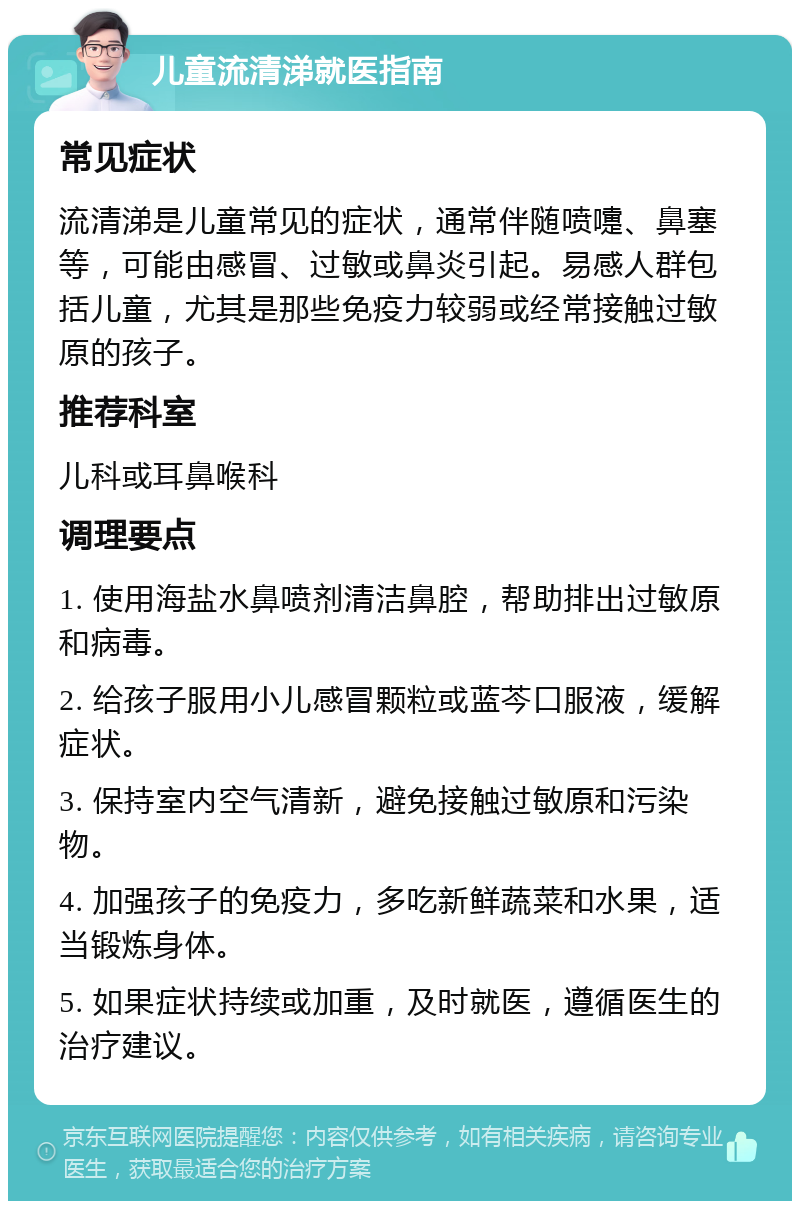 儿童流清涕就医指南 常见症状 流清涕是儿童常见的症状，通常伴随喷嚏、鼻塞等，可能由感冒、过敏或鼻炎引起。易感人群包括儿童，尤其是那些免疫力较弱或经常接触过敏原的孩子。 推荐科室 儿科或耳鼻喉科 调理要点 1. 使用海盐水鼻喷剂清洁鼻腔，帮助排出过敏原和病毒。 2. 给孩子服用小儿感冒颗粒或蓝芩口服液，缓解症状。 3. 保持室内空气清新，避免接触过敏原和污染物。 4. 加强孩子的免疫力，多吃新鲜蔬菜和水果，适当锻炼身体。 5. 如果症状持续或加重，及时就医，遵循医生的治疗建议。