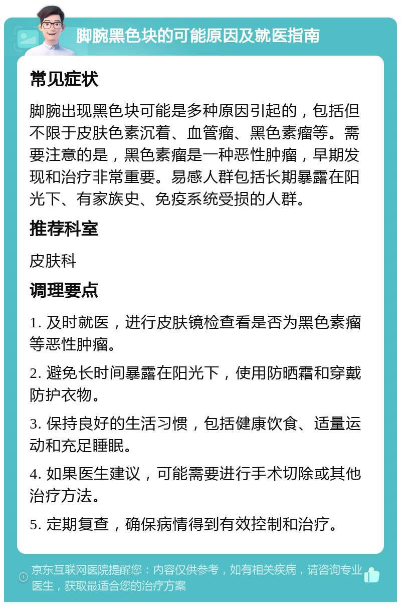 脚腕黑色块的可能原因及就医指南 常见症状 脚腕出现黑色块可能是多种原因引起的，包括但不限于皮肤色素沉着、血管瘤、黑色素瘤等。需要注意的是，黑色素瘤是一种恶性肿瘤，早期发现和治疗非常重要。易感人群包括长期暴露在阳光下、有家族史、免疫系统受损的人群。 推荐科室 皮肤科 调理要点 1. 及时就医，进行皮肤镜检查看是否为黑色素瘤等恶性肿瘤。 2. 避免长时间暴露在阳光下，使用防晒霜和穿戴防护衣物。 3. 保持良好的生活习惯，包括健康饮食、适量运动和充足睡眠。 4. 如果医生建议，可能需要进行手术切除或其他治疗方法。 5. 定期复查，确保病情得到有效控制和治疗。