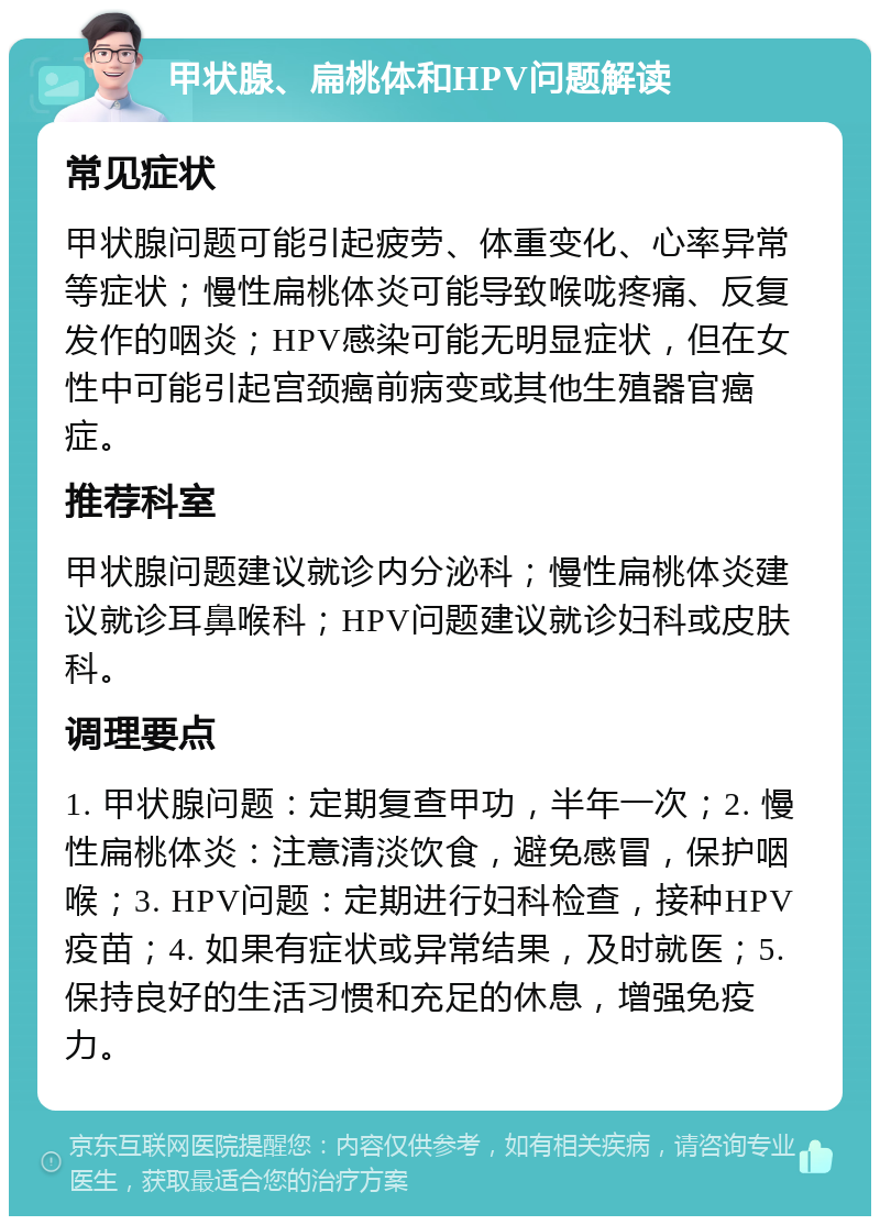 甲状腺、扁桃体和HPV问题解读 常见症状 甲状腺问题可能引起疲劳、体重变化、心率异常等症状；慢性扁桃体炎可能导致喉咙疼痛、反复发作的咽炎；HPV感染可能无明显症状，但在女性中可能引起宫颈癌前病变或其他生殖器官癌症。 推荐科室 甲状腺问题建议就诊内分泌科；慢性扁桃体炎建议就诊耳鼻喉科；HPV问题建议就诊妇科或皮肤科。 调理要点 1. 甲状腺问题：定期复查甲功，半年一次；2. 慢性扁桃体炎：注意清淡饮食，避免感冒，保护咽喉；3. HPV问题：定期进行妇科检查，接种HPV疫苗；4. 如果有症状或异常结果，及时就医；5. 保持良好的生活习惯和充足的休息，增强免疫力。