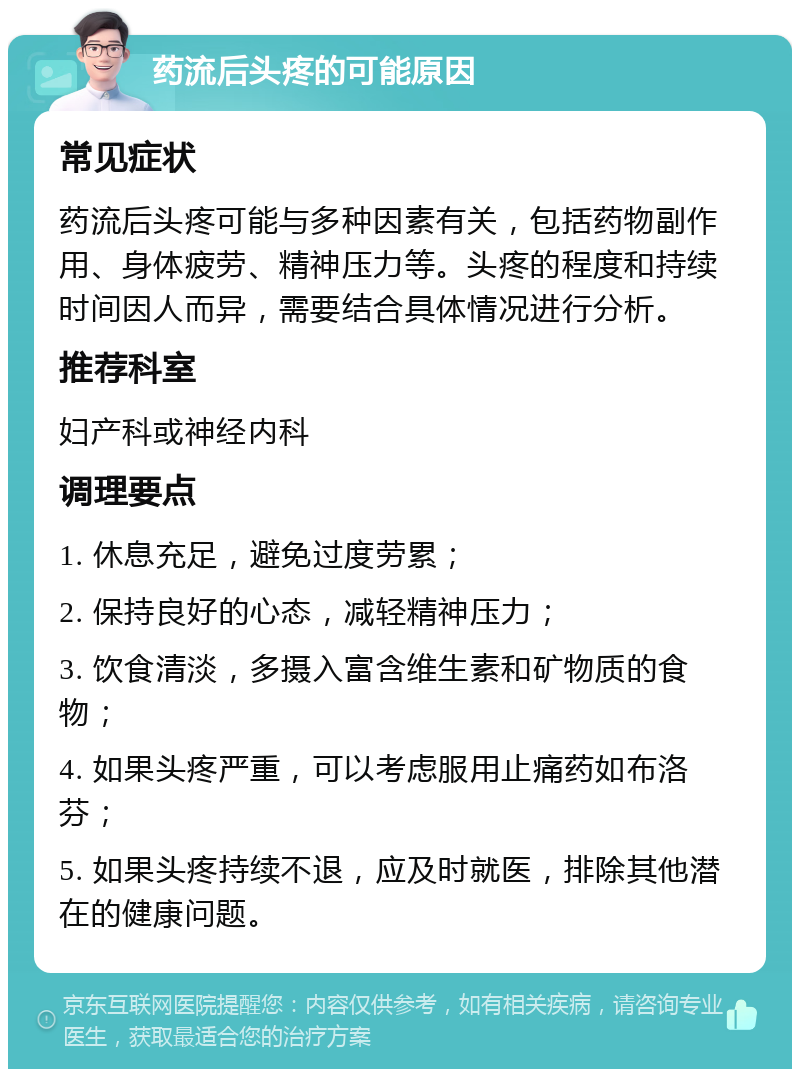 药流后头疼的可能原因 常见症状 药流后头疼可能与多种因素有关，包括药物副作用、身体疲劳、精神压力等。头疼的程度和持续时间因人而异，需要结合具体情况进行分析。 推荐科室 妇产科或神经内科 调理要点 1. 休息充足，避免过度劳累； 2. 保持良好的心态，减轻精神压力； 3. 饮食清淡，多摄入富含维生素和矿物质的食物； 4. 如果头疼严重，可以考虑服用止痛药如布洛芬； 5. 如果头疼持续不退，应及时就医，排除其他潜在的健康问题。