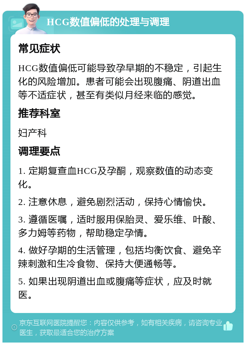 HCG数值偏低的处理与调理 常见症状 HCG数值偏低可能导致孕早期的不稳定，引起生化的风险增加。患者可能会出现腹痛、阴道出血等不适症状，甚至有类似月经来临的感觉。 推荐科室 妇产科 调理要点 1. 定期复查血HCG及孕酮，观察数值的动态变化。 2. 注意休息，避免剧烈活动，保持心情愉快。 3. 遵循医嘱，适时服用保胎灵、爱乐维、叶酸、多力姆等药物，帮助稳定孕情。 4. 做好孕期的生活管理，包括均衡饮食、避免辛辣刺激和生冷食物、保持大便通畅等。 5. 如果出现阴道出血或腹痛等症状，应及时就医。