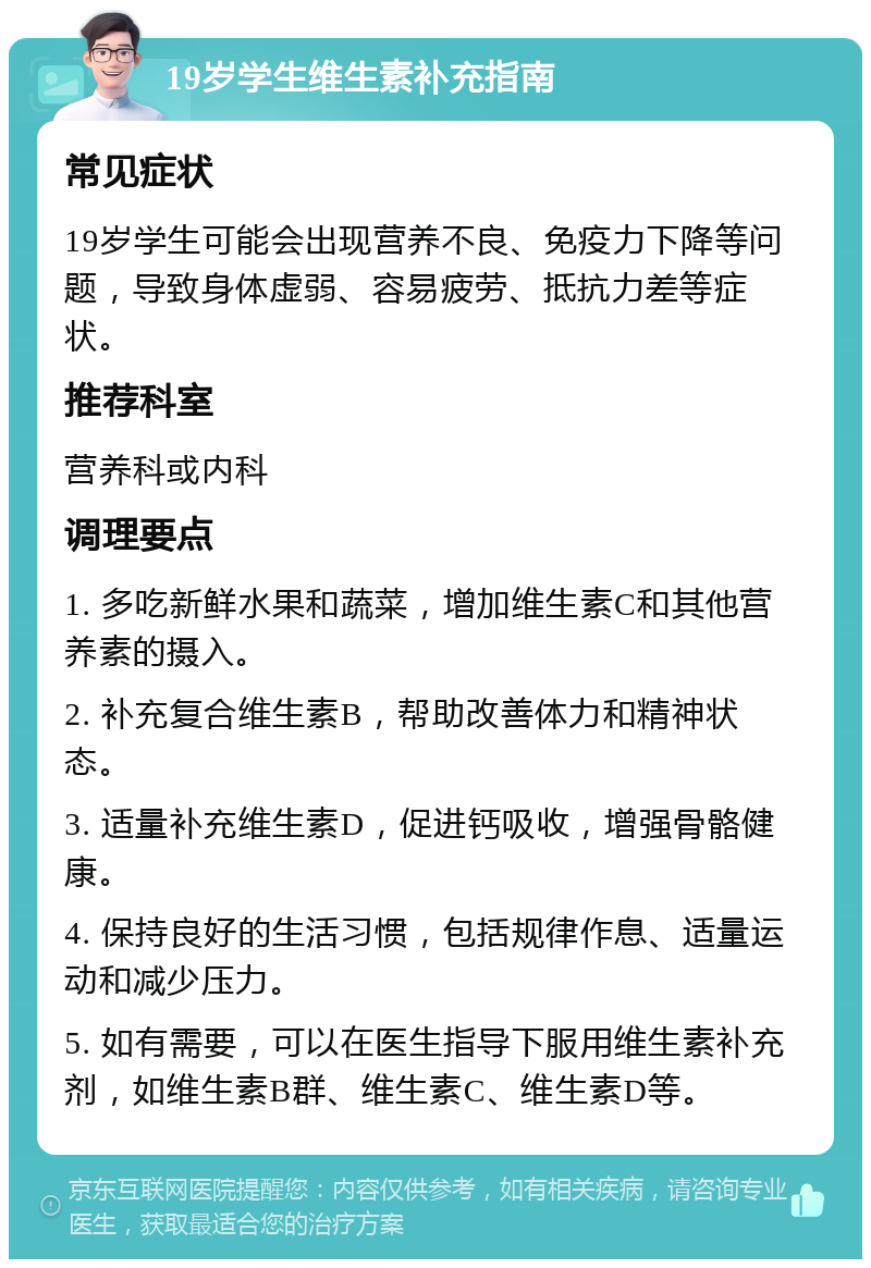 19岁学生维生素补充指南 常见症状 19岁学生可能会出现营养不良、免疫力下降等问题，导致身体虚弱、容易疲劳、抵抗力差等症状。 推荐科室 营养科或内科 调理要点 1. 多吃新鲜水果和蔬菜，增加维生素C和其他营养素的摄入。 2. 补充复合维生素B，帮助改善体力和精神状态。 3. 适量补充维生素D，促进钙吸收，增强骨骼健康。 4. 保持良好的生活习惯，包括规律作息、适量运动和减少压力。 5. 如有需要，可以在医生指导下服用维生素补充剂，如维生素B群、维生素C、维生素D等。