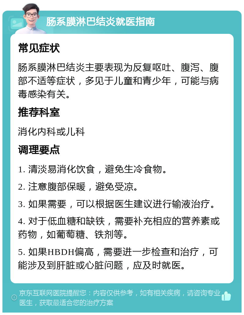 肠系膜淋巴结炎就医指南 常见症状 肠系膜淋巴结炎主要表现为反复呕吐、腹泻、腹部不适等症状，多见于儿童和青少年，可能与病毒感染有关。 推荐科室 消化内科或儿科 调理要点 1. 清淡易消化饮食，避免生冷食物。 2. 注意腹部保暖，避免受凉。 3. 如果需要，可以根据医生建议进行输液治疗。 4. 对于低血糖和缺铁，需要补充相应的营养素或药物，如葡萄糖、铁剂等。 5. 如果HBDH偏高，需要进一步检查和治疗，可能涉及到肝脏或心脏问题，应及时就医。