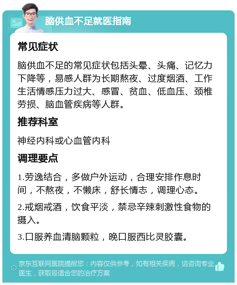 脑供血不足就医指南 常见症状 脑供血不足的常见症状包括头晕、头痛、记忆力下降等，易感人群为长期熬夜、过度烟酒、工作生活情感压力过大、感冒、贫血、低血压、颈椎劳损、脑血管疾病等人群。 推荐科室 神经内科或心血管内科 调理要点 1.劳逸结合，多做户外运动，合理安排作息时间，不熬夜，不懒床，舒长情志，调理心态。 2.戒烟戒酒，饮食平淡，禁忌辛辣刺激性食物的摄入。 3.口服养血清脑颗粒，晚口服西比灵胶囊。