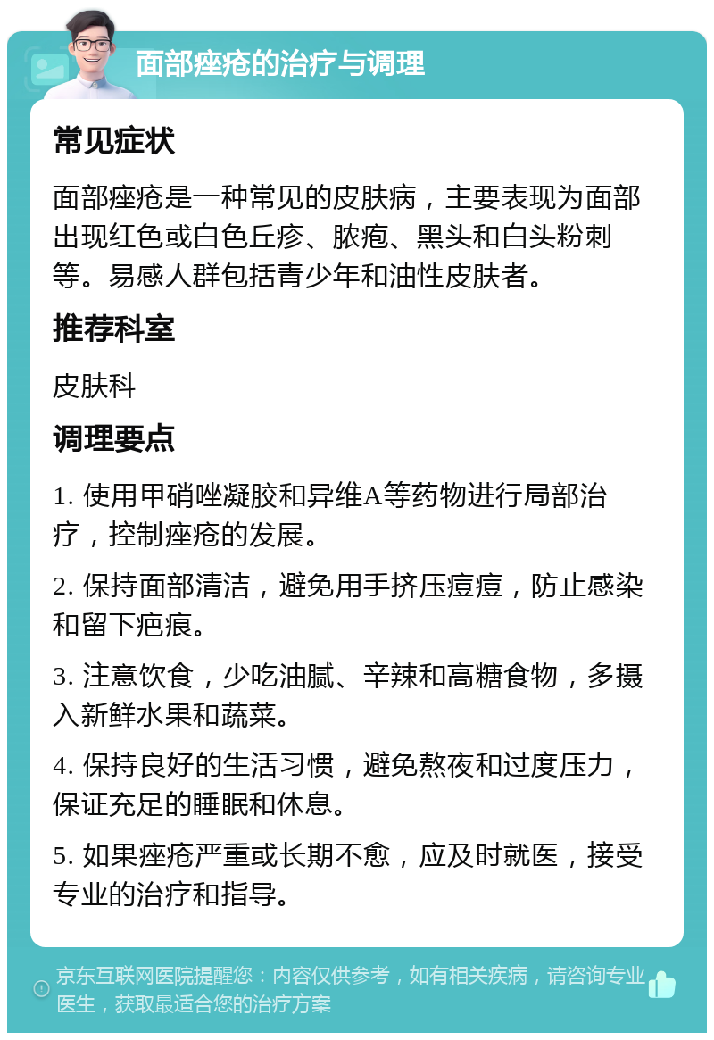 面部痤疮的治疗与调理 常见症状 面部痤疮是一种常见的皮肤病，主要表现为面部出现红色或白色丘疹、脓疱、黑头和白头粉刺等。易感人群包括青少年和油性皮肤者。 推荐科室 皮肤科 调理要点 1. 使用甲硝唑凝胶和异维A等药物进行局部治疗，控制痤疮的发展。 2. 保持面部清洁，避免用手挤压痘痘，防止感染和留下疤痕。 3. 注意饮食，少吃油腻、辛辣和高糖食物，多摄入新鲜水果和蔬菜。 4. 保持良好的生活习惯，避免熬夜和过度压力，保证充足的睡眠和休息。 5. 如果痤疮严重或长期不愈，应及时就医，接受专业的治疗和指导。