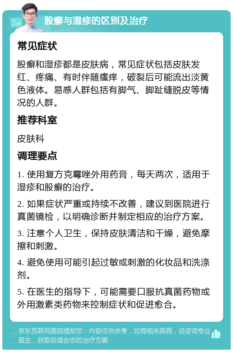 股癣与湿疹的区别及治疗 常见症状 股癣和湿疹都是皮肤病，常见症状包括皮肤发红、疼痛、有时伴随瘙痒，破裂后可能流出淡黄色液体。易感人群包括有脚气、脚趾缝脱皮等情况的人群。 推荐科室 皮肤科 调理要点 1. 使用复方克霉唑外用药膏，每天两次，适用于湿疹和股癣的治疗。 2. 如果症状严重或持续不改善，建议到医院进行真菌镜检，以明确诊断并制定相应的治疗方案。 3. 注意个人卫生，保持皮肤清洁和干燥，避免摩擦和刺激。 4. 避免使用可能引起过敏或刺激的化妆品和洗涤剂。 5. 在医生的指导下，可能需要口服抗真菌药物或外用激素类药物来控制症状和促进愈合。