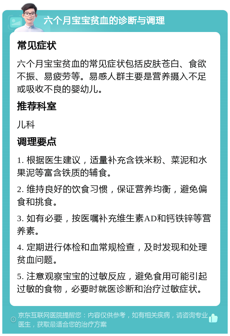 六个月宝宝贫血的诊断与调理 常见症状 六个月宝宝贫血的常见症状包括皮肤苍白、食欲不振、易疲劳等。易感人群主要是营养摄入不足或吸收不良的婴幼儿。 推荐科室 儿科 调理要点 1. 根据医生建议，适量补充含铁米粉、菜泥和水果泥等富含铁质的辅食。 2. 维持良好的饮食习惯，保证营养均衡，避免偏食和挑食。 3. 如有必要，按医嘱补充维生素AD和钙铁锌等营养素。 4. 定期进行体检和血常规检查，及时发现和处理贫血问题。 5. 注意观察宝宝的过敏反应，避免食用可能引起过敏的食物，必要时就医诊断和治疗过敏症状。