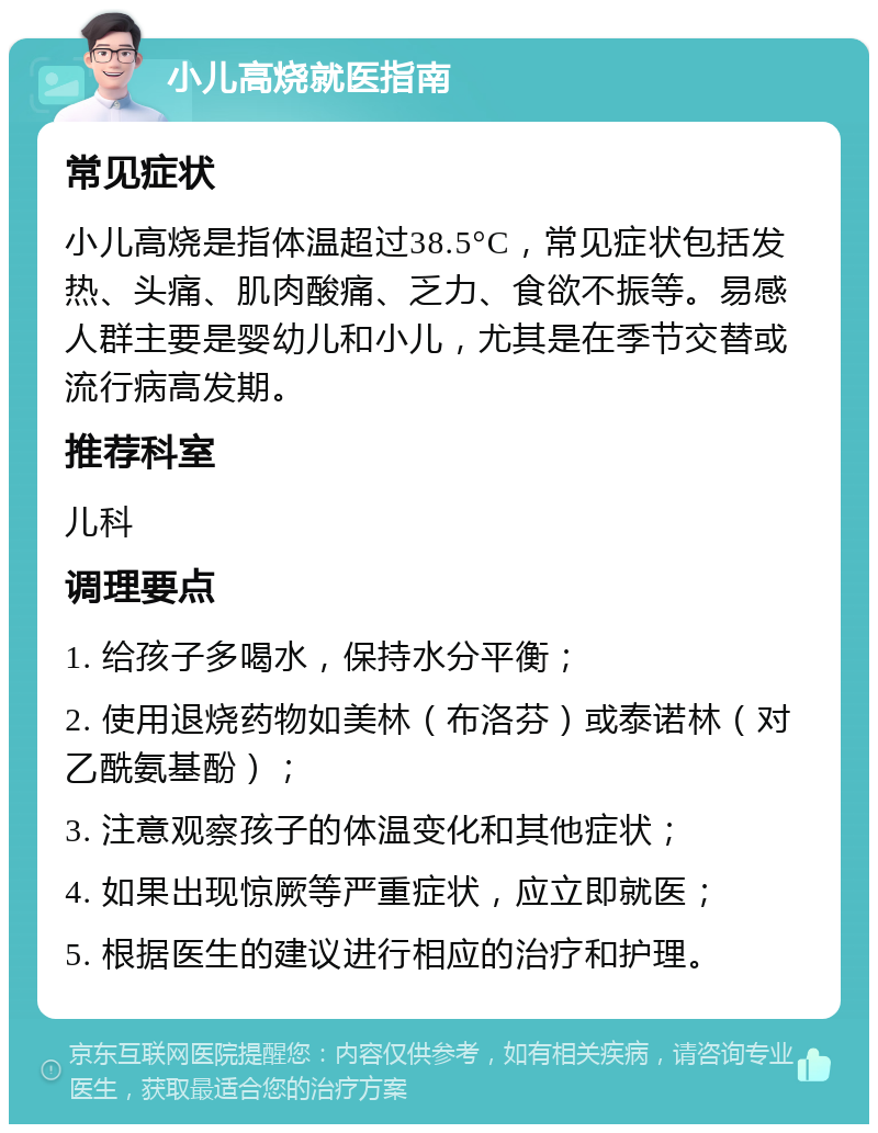 小儿高烧就医指南 常见症状 小儿高烧是指体温超过38.5°C，常见症状包括发热、头痛、肌肉酸痛、乏力、食欲不振等。易感人群主要是婴幼儿和小儿，尤其是在季节交替或流行病高发期。 推荐科室 儿科 调理要点 1. 给孩子多喝水，保持水分平衡； 2. 使用退烧药物如美林（布洛芬）或泰诺林（对乙酰氨基酚）； 3. 注意观察孩子的体温变化和其他症状； 4. 如果出现惊厥等严重症状，应立即就医； 5. 根据医生的建议进行相应的治疗和护理。