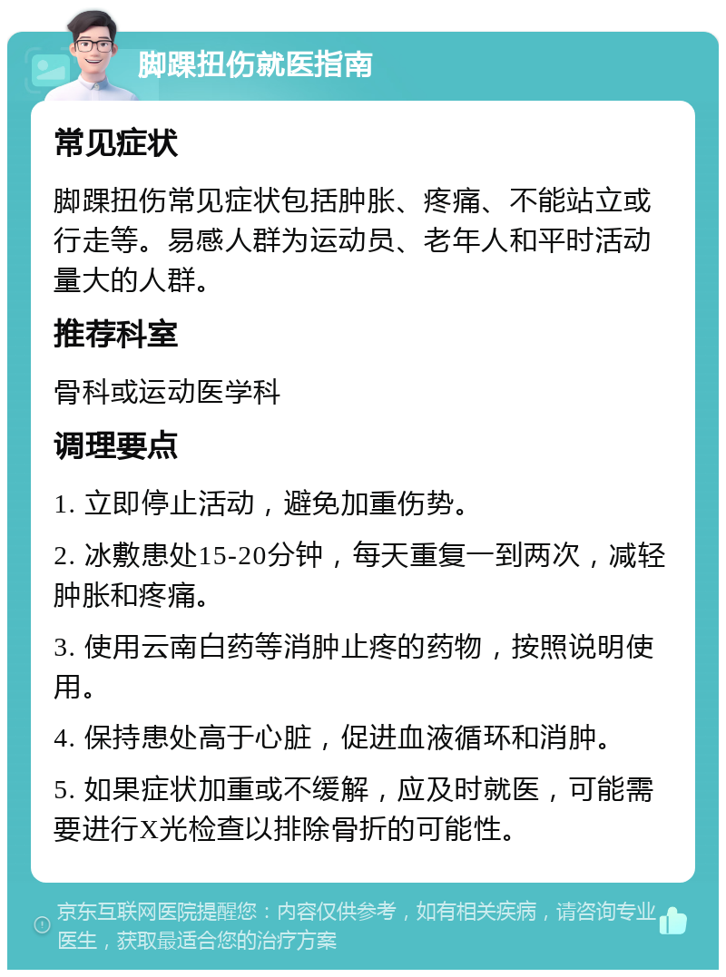 脚踝扭伤就医指南 常见症状 脚踝扭伤常见症状包括肿胀、疼痛、不能站立或行走等。易感人群为运动员、老年人和平时活动量大的人群。 推荐科室 骨科或运动医学科 调理要点 1. 立即停止活动，避免加重伤势。 2. 冰敷患处15-20分钟，每天重复一到两次，减轻肿胀和疼痛。 3. 使用云南白药等消肿止疼的药物，按照说明使用。 4. 保持患处高于心脏，促进血液循环和消肿。 5. 如果症状加重或不缓解，应及时就医，可能需要进行X光检查以排除骨折的可能性。