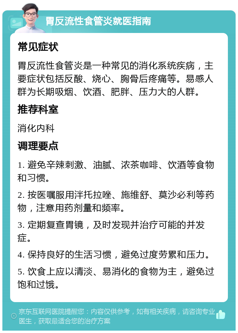 胃反流性食管炎就医指南 常见症状 胃反流性食管炎是一种常见的消化系统疾病，主要症状包括反酸、烧心、胸骨后疼痛等。易感人群为长期吸烟、饮酒、肥胖、压力大的人群。 推荐科室 消化内科 调理要点 1. 避免辛辣刺激、油腻、浓茶咖啡、饮酒等食物和习惯。 2. 按医嘱服用泮托拉唑、施维舒、莫沙必利等药物，注意用药剂量和频率。 3. 定期复查胃镜，及时发现并治疗可能的并发症。 4. 保持良好的生活习惯，避免过度劳累和压力。 5. 饮食上应以清淡、易消化的食物为主，避免过饱和过饿。