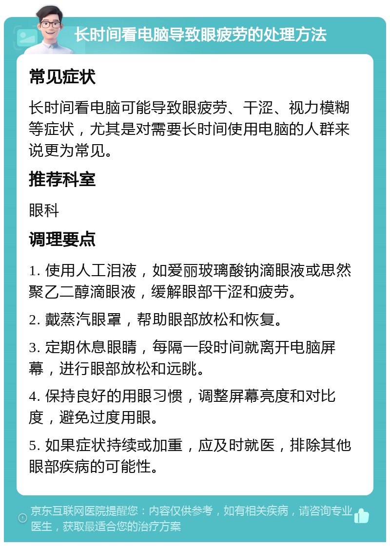 长时间看电脑导致眼疲劳的处理方法 常见症状 长时间看电脑可能导致眼疲劳、干涩、视力模糊等症状，尤其是对需要长时间使用电脑的人群来说更为常见。 推荐科室 眼科 调理要点 1. 使用人工泪液，如爱丽玻璃酸钠滴眼液或思然聚乙二醇滴眼液，缓解眼部干涩和疲劳。 2. 戴蒸汽眼罩，帮助眼部放松和恢复。 3. 定期休息眼睛，每隔一段时间就离开电脑屏幕，进行眼部放松和远眺。 4. 保持良好的用眼习惯，调整屏幕亮度和对比度，避免过度用眼。 5. 如果症状持续或加重，应及时就医，排除其他眼部疾病的可能性。