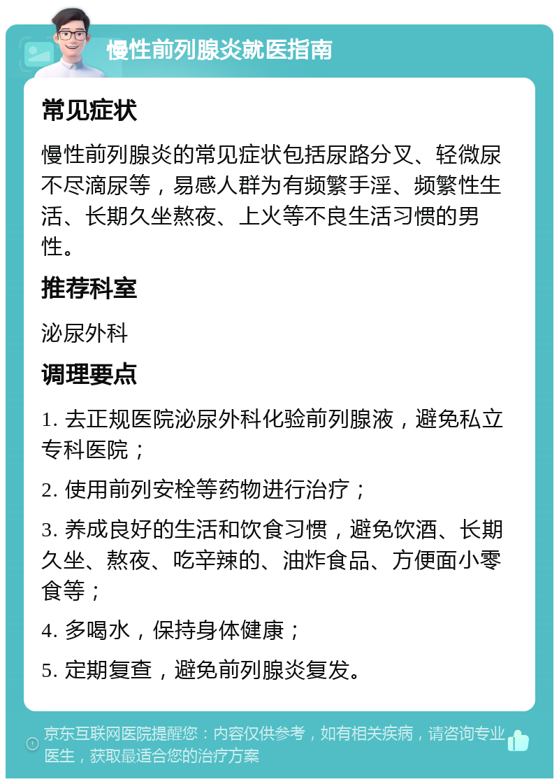 慢性前列腺炎就医指南 常见症状 慢性前列腺炎的常见症状包括尿路分叉、轻微尿不尽滴尿等，易感人群为有频繁手淫、频繁性生活、长期久坐熬夜、上火等不良生活习惯的男性。 推荐科室 泌尿外科 调理要点 1. 去正规医院泌尿外科化验前列腺液，避免私立专科医院； 2. 使用前列安栓等药物进行治疗； 3. 养成良好的生活和饮食习惯，避免饮酒、长期久坐、熬夜、吃辛辣的、油炸食品、方便面小零食等； 4. 多喝水，保持身体健康； 5. 定期复查，避免前列腺炎复发。