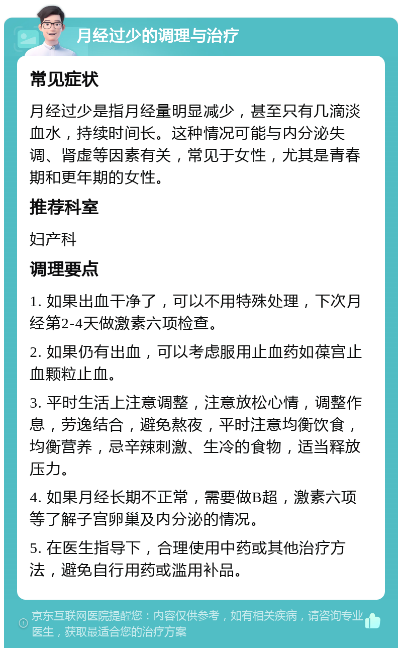 月经过少的调理与治疗 常见症状 月经过少是指月经量明显减少，甚至只有几滴淡血水，持续时间长。这种情况可能与内分泌失调、肾虚等因素有关，常见于女性，尤其是青春期和更年期的女性。 推荐科室 妇产科 调理要点 1. 如果出血干净了，可以不用特殊处理，下次月经第2-4天做激素六项检查。 2. 如果仍有出血，可以考虑服用止血药如葆宫止血颗粒止血。 3. 平时生活上注意调整，注意放松心情，调整作息，劳逸结合，避免熬夜，平时注意均衡饮食，均衡营养，忌辛辣刺激、生冷的食物，适当释放压力。 4. 如果月经长期不正常，需要做B超，激素六项等了解子宫卵巢及内分泌的情况。 5. 在医生指导下，合理使用中药或其他治疗方法，避免自行用药或滥用补品。