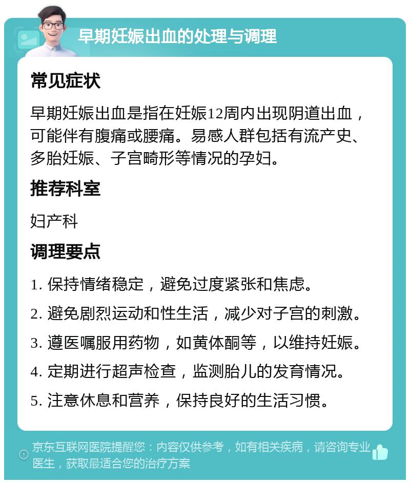 早期妊娠出血的处理与调理 常见症状 早期妊娠出血是指在妊娠12周内出现阴道出血，可能伴有腹痛或腰痛。易感人群包括有流产史、多胎妊娠、子宫畸形等情况的孕妇。 推荐科室 妇产科 调理要点 1. 保持情绪稳定，避免过度紧张和焦虑。 2. 避免剧烈运动和性生活，减少对子宫的刺激。 3. 遵医嘱服用药物，如黄体酮等，以维持妊娠。 4. 定期进行超声检查，监测胎儿的发育情况。 5. 注意休息和营养，保持良好的生活习惯。