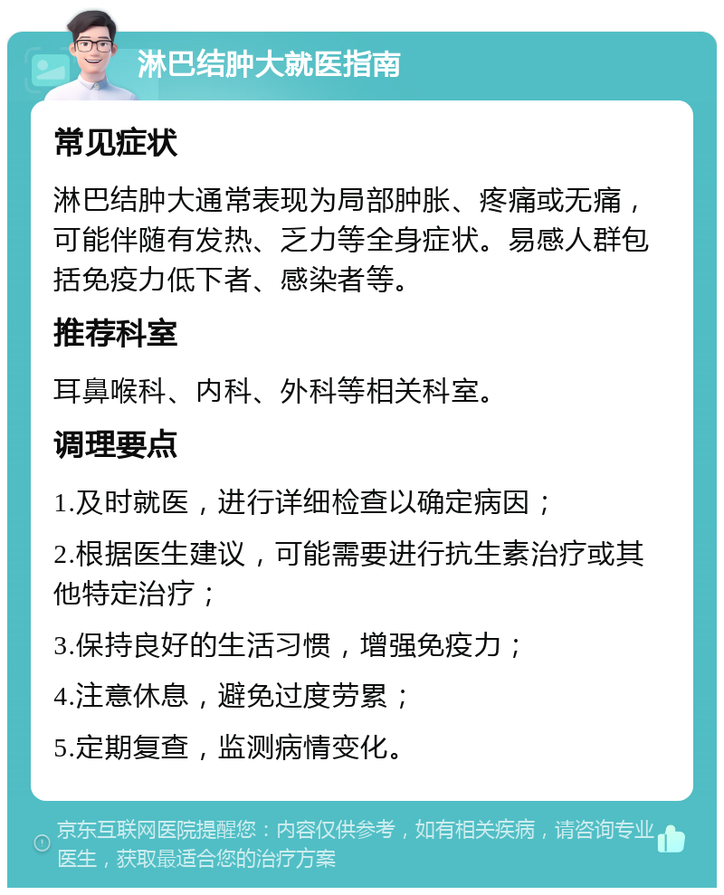 淋巴结肿大就医指南 常见症状 淋巴结肿大通常表现为局部肿胀、疼痛或无痛，可能伴随有发热、乏力等全身症状。易感人群包括免疫力低下者、感染者等。 推荐科室 耳鼻喉科、内科、外科等相关科室。 调理要点 1.及时就医，进行详细检查以确定病因； 2.根据医生建议，可能需要进行抗生素治疗或其他特定治疗； 3.保持良好的生活习惯，增强免疫力； 4.注意休息，避免过度劳累； 5.定期复查，监测病情变化。