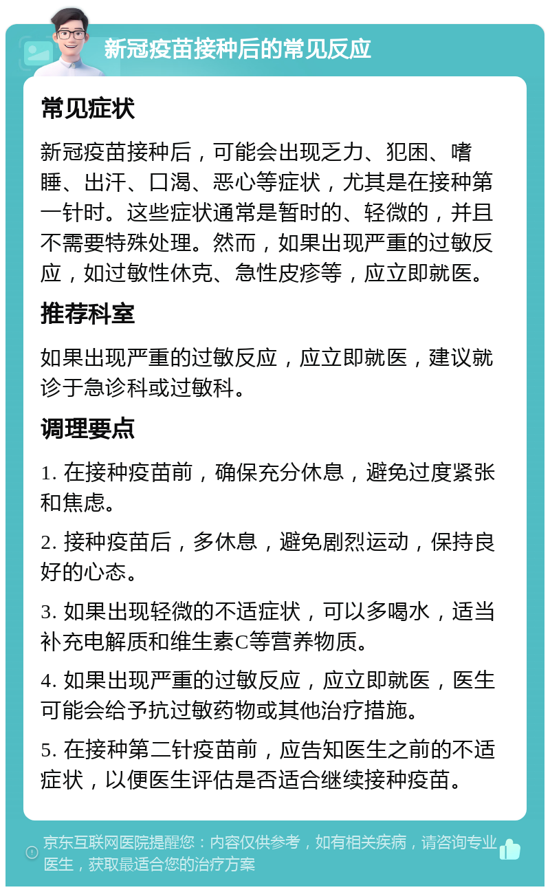 新冠疫苗接种后的常见反应 常见症状 新冠疫苗接种后，可能会出现乏力、犯困、嗜睡、出汗、口渴、恶心等症状，尤其是在接种第一针时。这些症状通常是暂时的、轻微的，并且不需要特殊处理。然而，如果出现严重的过敏反应，如过敏性休克、急性皮疹等，应立即就医。 推荐科室 如果出现严重的过敏反应，应立即就医，建议就诊于急诊科或过敏科。 调理要点 1. 在接种疫苗前，确保充分休息，避免过度紧张和焦虑。 2. 接种疫苗后，多休息，避免剧烈运动，保持良好的心态。 3. 如果出现轻微的不适症状，可以多喝水，适当补充电解质和维生素C等营养物质。 4. 如果出现严重的过敏反应，应立即就医，医生可能会给予抗过敏药物或其他治疗措施。 5. 在接种第二针疫苗前，应告知医生之前的不适症状，以便医生评估是否适合继续接种疫苗。