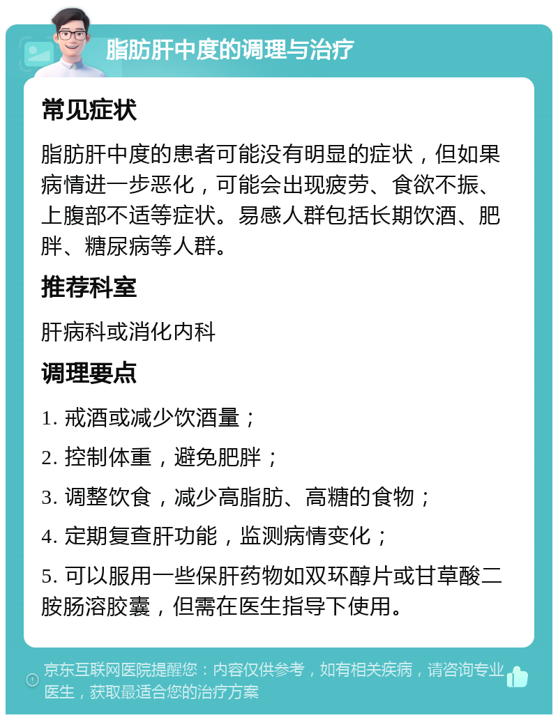 脂肪肝中度的调理与治疗 常见症状 脂肪肝中度的患者可能没有明显的症状，但如果病情进一步恶化，可能会出现疲劳、食欲不振、上腹部不适等症状。易感人群包括长期饮酒、肥胖、糖尿病等人群。 推荐科室 肝病科或消化内科 调理要点 1. 戒酒或减少饮酒量； 2. 控制体重，避免肥胖； 3. 调整饮食，减少高脂肪、高糖的食物； 4. 定期复查肝功能，监测病情变化； 5. 可以服用一些保肝药物如双环醇片或甘草酸二胺肠溶胶囊，但需在医生指导下使用。