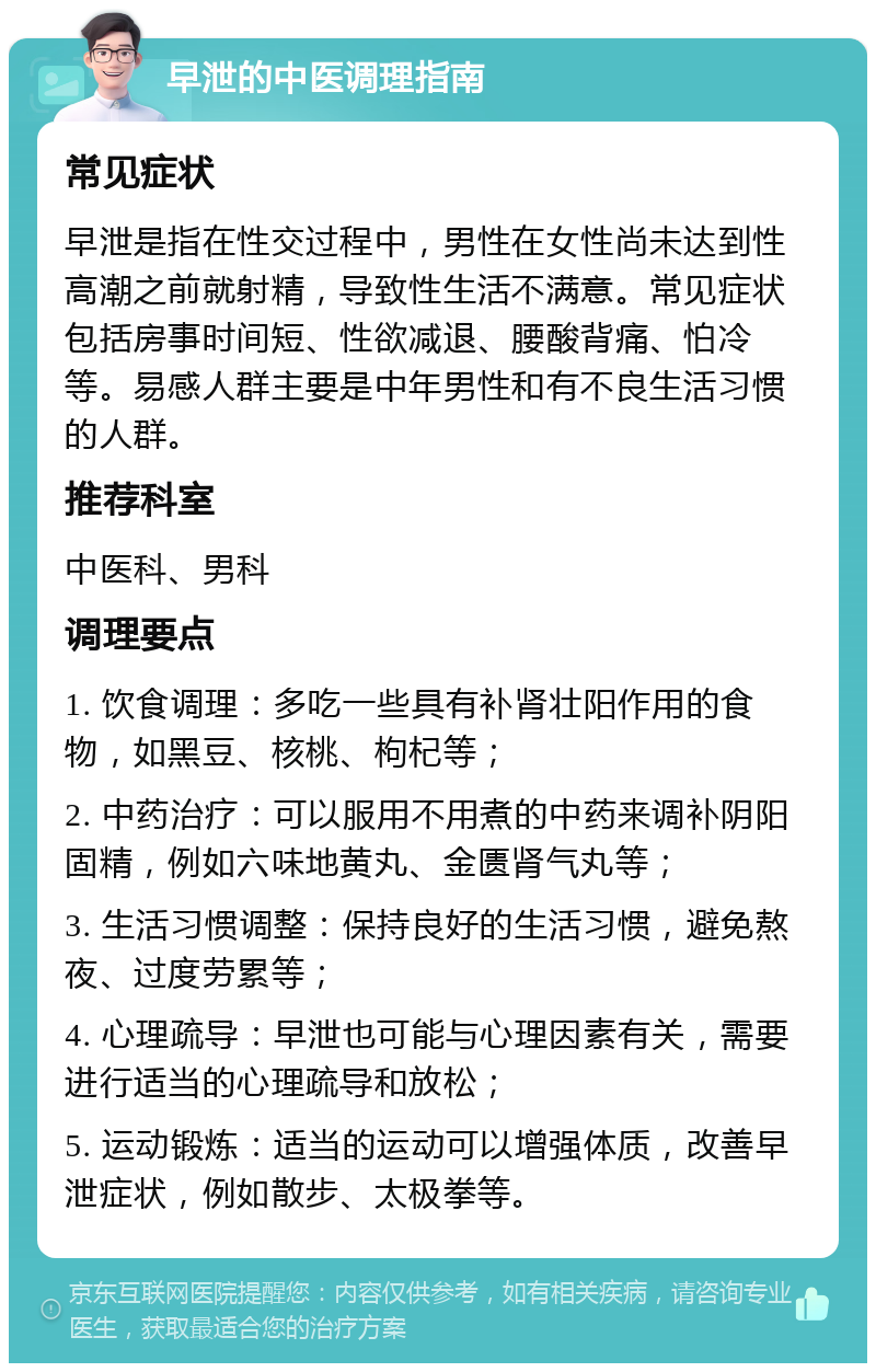 早泄的中医调理指南 常见症状 早泄是指在性交过程中，男性在女性尚未达到性高潮之前就射精，导致性生活不满意。常见症状包括房事时间短、性欲减退、腰酸背痛、怕冷等。易感人群主要是中年男性和有不良生活习惯的人群。 推荐科室 中医科、男科 调理要点 1. 饮食调理：多吃一些具有补肾壮阳作用的食物，如黑豆、核桃、枸杞等； 2. 中药治疗：可以服用不用煮的中药来调补阴阳固精，例如六味地黄丸、金匮肾气丸等； 3. 生活习惯调整：保持良好的生活习惯，避免熬夜、过度劳累等； 4. 心理疏导：早泄也可能与心理因素有关，需要进行适当的心理疏导和放松； 5. 运动锻炼：适当的运动可以增强体质，改善早泄症状，例如散步、太极拳等。