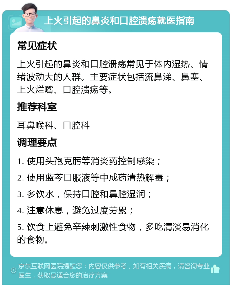 上火引起的鼻炎和口腔溃疡就医指南 常见症状 上火引起的鼻炎和口腔溃疡常见于体内湿热、情绪波动大的人群。主要症状包括流鼻涕、鼻塞、上火烂嘴、口腔溃疡等。 推荐科室 耳鼻喉科、口腔科 调理要点 1. 使用头孢克肟等消炎药控制感染； 2. 使用蓝芩口服液等中成药清热解毒； 3. 多饮水，保持口腔和鼻腔湿润； 4. 注意休息，避免过度劳累； 5. 饮食上避免辛辣刺激性食物，多吃清淡易消化的食物。