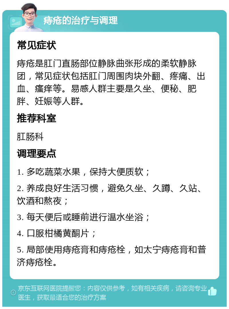 痔疮的治疗与调理 常见症状 痔疮是肛门直肠部位静脉曲张形成的柔软静脉团，常见症状包括肛门周围肉块外翻、疼痛、出血、瘙痒等。易感人群主要是久坐、便秘、肥胖、妊娠等人群。 推荐科室 肛肠科 调理要点 1. 多吃蔬菜水果，保持大便质软； 2. 养成良好生活习惯，避免久坐、久蹲、久站、饮酒和熬夜； 3. 每天便后或睡前进行温水坐浴； 4. 口服柑橘黄酮片； 5. 局部使用痔疮膏和痔疮栓，如太宁痔疮膏和普济痔疮栓。