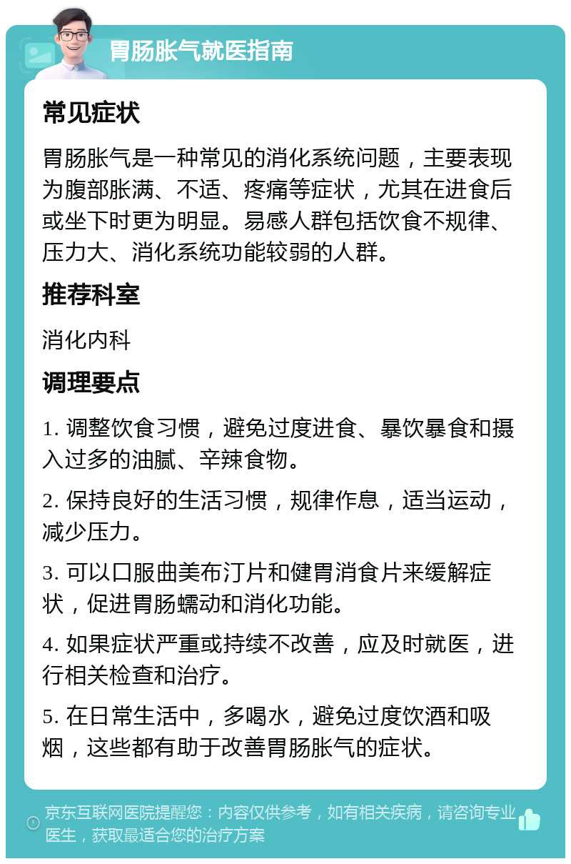 胃肠胀气就医指南 常见症状 胃肠胀气是一种常见的消化系统问题，主要表现为腹部胀满、不适、疼痛等症状，尤其在进食后或坐下时更为明显。易感人群包括饮食不规律、压力大、消化系统功能较弱的人群。 推荐科室 消化内科 调理要点 1. 调整饮食习惯，避免过度进食、暴饮暴食和摄入过多的油腻、辛辣食物。 2. 保持良好的生活习惯，规律作息，适当运动，减少压力。 3. 可以口服曲美布汀片和健胃消食片来缓解症状，促进胃肠蠕动和消化功能。 4. 如果症状严重或持续不改善，应及时就医，进行相关检查和治疗。 5. 在日常生活中，多喝水，避免过度饮酒和吸烟，这些都有助于改善胃肠胀气的症状。