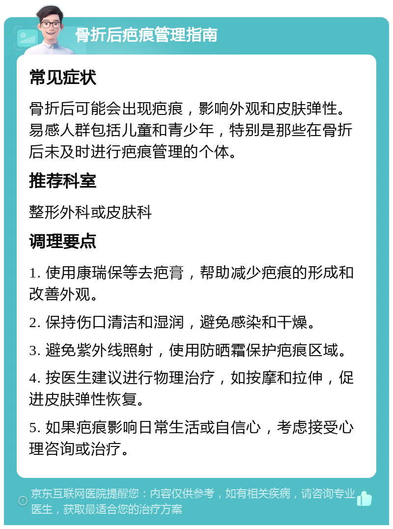 骨折后疤痕管理指南 常见症状 骨折后可能会出现疤痕，影响外观和皮肤弹性。易感人群包括儿童和青少年，特别是那些在骨折后未及时进行疤痕管理的个体。 推荐科室 整形外科或皮肤科 调理要点 1. 使用康瑞保等去疤膏，帮助减少疤痕的形成和改善外观。 2. 保持伤口清洁和湿润，避免感染和干燥。 3. 避免紫外线照射，使用防晒霜保护疤痕区域。 4. 按医生建议进行物理治疗，如按摩和拉伸，促进皮肤弹性恢复。 5. 如果疤痕影响日常生活或自信心，考虑接受心理咨询或治疗。