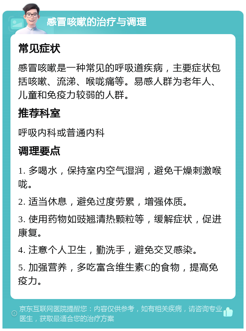 感冒咳嗽的治疗与调理 常见症状 感冒咳嗽是一种常见的呼吸道疾病，主要症状包括咳嗽、流涕、喉咙痛等。易感人群为老年人、儿童和免疫力较弱的人群。 推荐科室 呼吸内科或普通内科 调理要点 1. 多喝水，保持室内空气湿润，避免干燥刺激喉咙。 2. 适当休息，避免过度劳累，增强体质。 3. 使用药物如豉翘清热颗粒等，缓解症状，促进康复。 4. 注意个人卫生，勤洗手，避免交叉感染。 5. 加强营养，多吃富含维生素C的食物，提高免疫力。