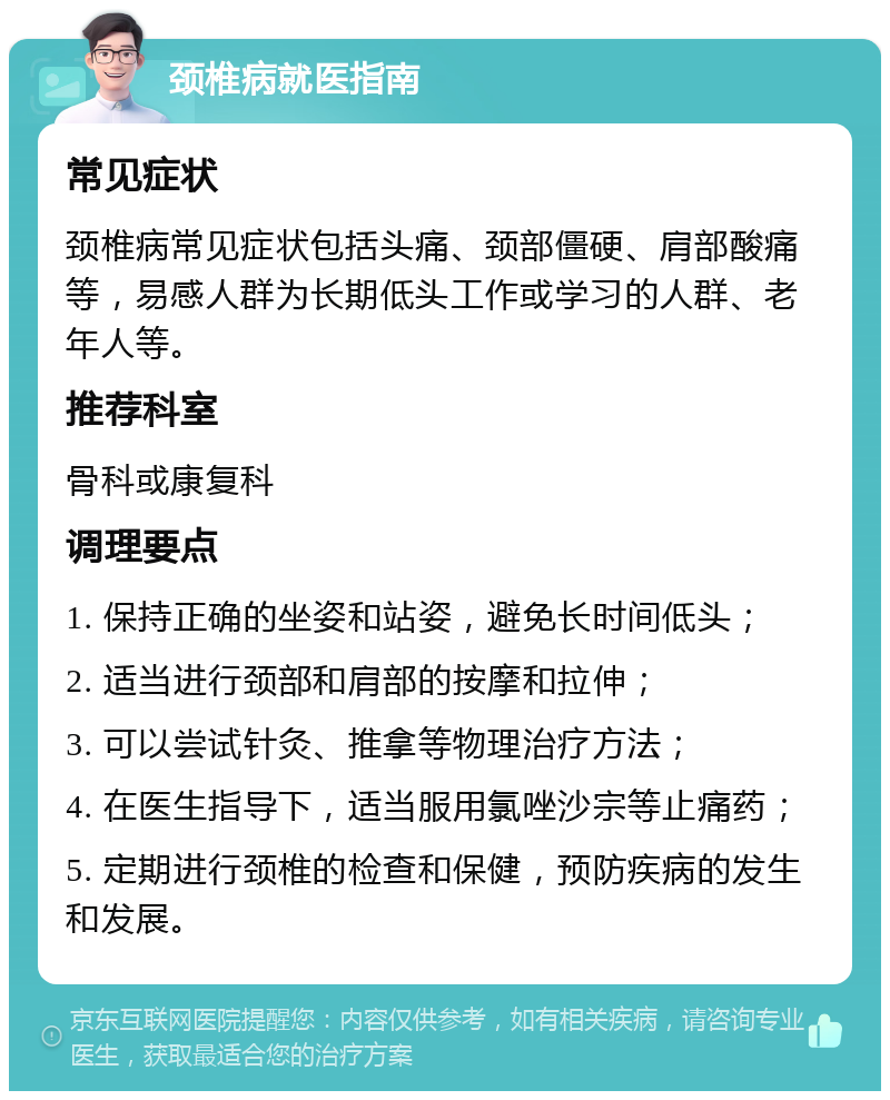 颈椎病就医指南 常见症状 颈椎病常见症状包括头痛、颈部僵硬、肩部酸痛等，易感人群为长期低头工作或学习的人群、老年人等。 推荐科室 骨科或康复科 调理要点 1. 保持正确的坐姿和站姿，避免长时间低头； 2. 适当进行颈部和肩部的按摩和拉伸； 3. 可以尝试针灸、推拿等物理治疗方法； 4. 在医生指导下，适当服用氯唑沙宗等止痛药； 5. 定期进行颈椎的检查和保健，预防疾病的发生和发展。