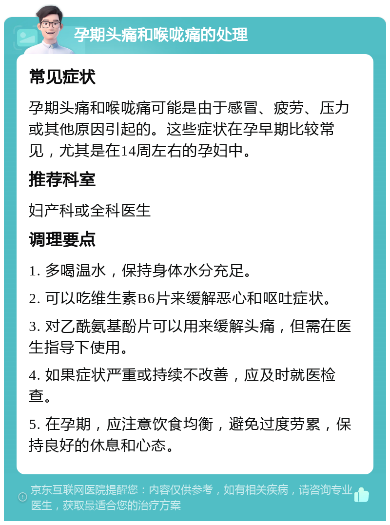 孕期头痛和喉咙痛的处理 常见症状 孕期头痛和喉咙痛可能是由于感冒、疲劳、压力或其他原因引起的。这些症状在孕早期比较常见，尤其是在14周左右的孕妇中。 推荐科室 妇产科或全科医生 调理要点 1. 多喝温水，保持身体水分充足。 2. 可以吃维生素B6片来缓解恶心和呕吐症状。 3. 对乙酰氨基酚片可以用来缓解头痛，但需在医生指导下使用。 4. 如果症状严重或持续不改善，应及时就医检查。 5. 在孕期，应注意饮食均衡，避免过度劳累，保持良好的休息和心态。