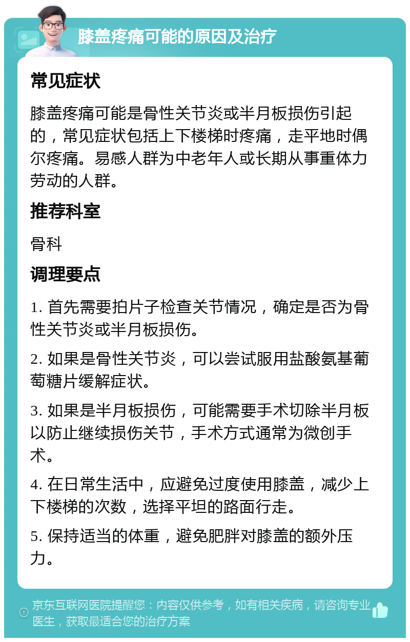 膝盖疼痛可能的原因及治疗 常见症状 膝盖疼痛可能是骨性关节炎或半月板损伤引起的，常见症状包括上下楼梯时疼痛，走平地时偶尔疼痛。易感人群为中老年人或长期从事重体力劳动的人群。 推荐科室 骨科 调理要点 1. 首先需要拍片子检查关节情况，确定是否为骨性关节炎或半月板损伤。 2. 如果是骨性关节炎，可以尝试服用盐酸氨基葡萄糖片缓解症状。 3. 如果是半月板损伤，可能需要手术切除半月板以防止继续损伤关节，手术方式通常为微创手术。 4. 在日常生活中，应避免过度使用膝盖，减少上下楼梯的次数，选择平坦的路面行走。 5. 保持适当的体重，避免肥胖对膝盖的额外压力。