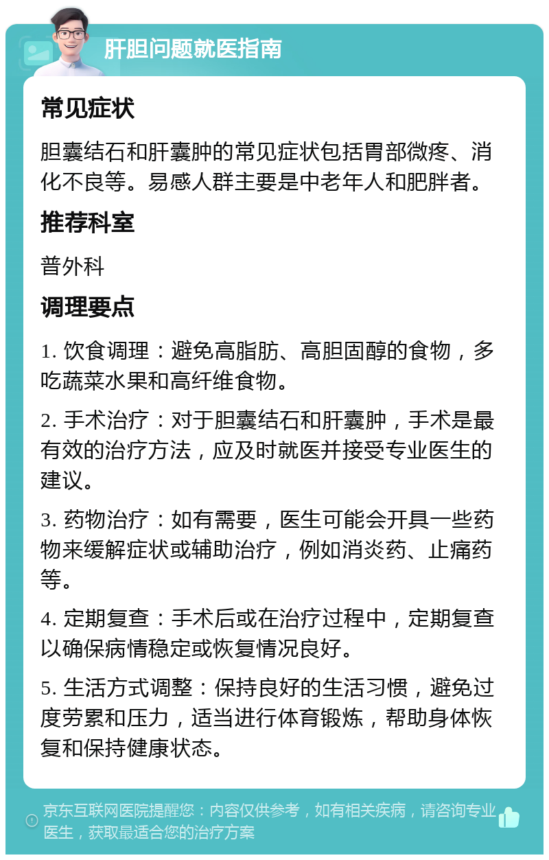 肝胆问题就医指南 常见症状 胆囊结石和肝囊肿的常见症状包括胃部微疼、消化不良等。易感人群主要是中老年人和肥胖者。 推荐科室 普外科 调理要点 1. 饮食调理：避免高脂肪、高胆固醇的食物，多吃蔬菜水果和高纤维食物。 2. 手术治疗：对于胆囊结石和肝囊肿，手术是最有效的治疗方法，应及时就医并接受专业医生的建议。 3. 药物治疗：如有需要，医生可能会开具一些药物来缓解症状或辅助治疗，例如消炎药、止痛药等。 4. 定期复查：手术后或在治疗过程中，定期复查以确保病情稳定或恢复情况良好。 5. 生活方式调整：保持良好的生活习惯，避免过度劳累和压力，适当进行体育锻炼，帮助身体恢复和保持健康状态。