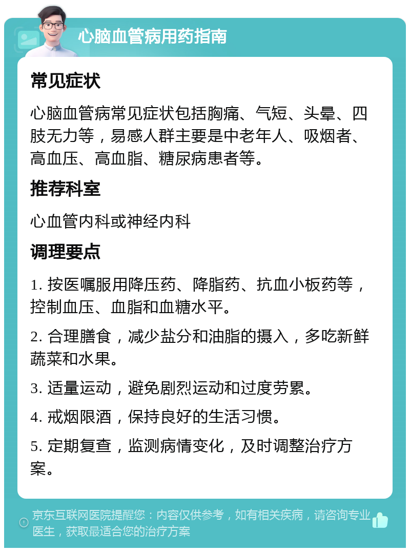 心脑血管病用药指南 常见症状 心脑血管病常见症状包括胸痛、气短、头晕、四肢无力等，易感人群主要是中老年人、吸烟者、高血压、高血脂、糖尿病患者等。 推荐科室 心血管内科或神经内科 调理要点 1. 按医嘱服用降压药、降脂药、抗血小板药等，控制血压、血脂和血糖水平。 2. 合理膳食，减少盐分和油脂的摄入，多吃新鲜蔬菜和水果。 3. 适量运动，避免剧烈运动和过度劳累。 4. 戒烟限酒，保持良好的生活习惯。 5. 定期复查，监测病情变化，及时调整治疗方案。