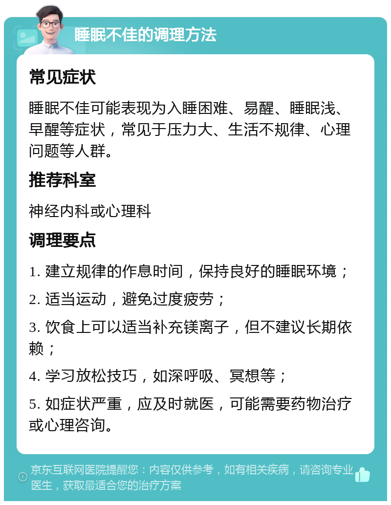 睡眠不佳的调理方法 常见症状 睡眠不佳可能表现为入睡困难、易醒、睡眠浅、早醒等症状，常见于压力大、生活不规律、心理问题等人群。 推荐科室 神经内科或心理科 调理要点 1. 建立规律的作息时间，保持良好的睡眠环境； 2. 适当运动，避免过度疲劳； 3. 饮食上可以适当补充镁离子，但不建议长期依赖； 4. 学习放松技巧，如深呼吸、冥想等； 5. 如症状严重，应及时就医，可能需要药物治疗或心理咨询。