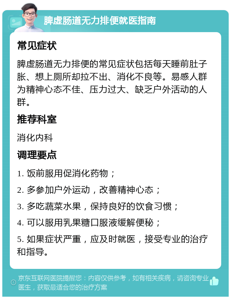 脾虚肠道无力排便就医指南 常见症状 脾虚肠道无力排便的常见症状包括每天睡前肚子胀、想上厕所却拉不出、消化不良等。易感人群为精神心态不佳、压力过大、缺乏户外活动的人群。 推荐科室 消化内科 调理要点 1. 饭前服用促消化药物； 2. 多参加户外运动，改善精神心态； 3. 多吃蔬菜水果，保持良好的饮食习惯； 4. 可以服用乳果糖口服液缓解便秘； 5. 如果症状严重，应及时就医，接受专业的治疗和指导。