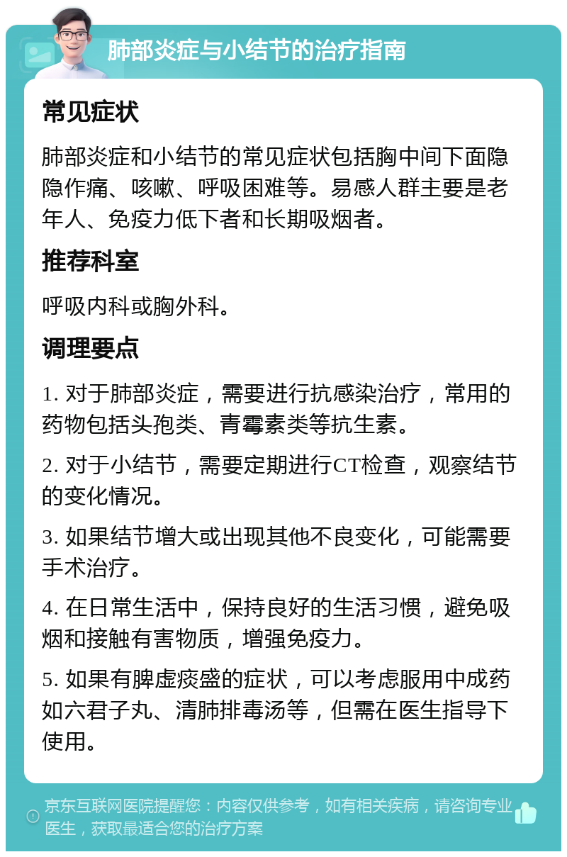 肺部炎症与小结节的治疗指南 常见症状 肺部炎症和小结节的常见症状包括胸中间下面隐隐作痛、咳嗽、呼吸困难等。易感人群主要是老年人、免疫力低下者和长期吸烟者。 推荐科室 呼吸内科或胸外科。 调理要点 1. 对于肺部炎症，需要进行抗感染治疗，常用的药物包括头孢类、青霉素类等抗生素。 2. 对于小结节，需要定期进行CT检查，观察结节的变化情况。 3. 如果结节增大或出现其他不良变化，可能需要手术治疗。 4. 在日常生活中，保持良好的生活习惯，避免吸烟和接触有害物质，增强免疫力。 5. 如果有脾虚痰盛的症状，可以考虑服用中成药如六君子丸、清肺排毒汤等，但需在医生指导下使用。