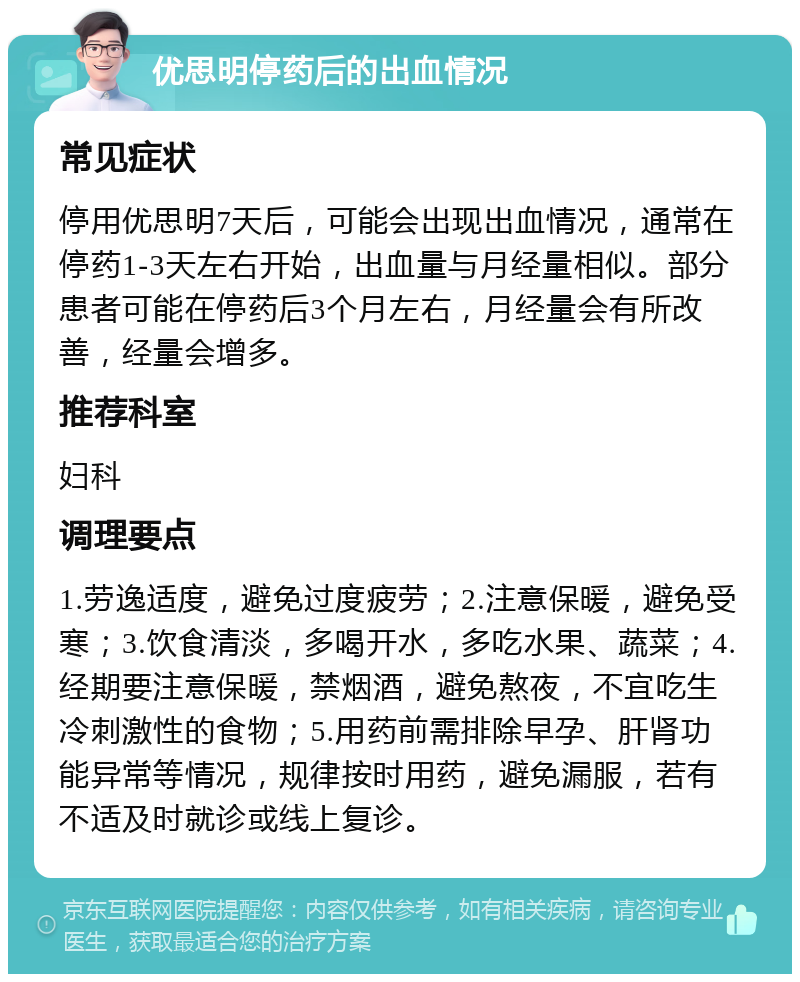 优思明停药后的出血情况 常见症状 停用优思明7天后，可能会出现出血情况，通常在停药1-3天左右开始，出血量与月经量相似。部分患者可能在停药后3个月左右，月经量会有所改善，经量会增多。 推荐科室 妇科 调理要点 1.劳逸适度，避免过度疲劳；2.注意保暖，避免受寒；3.饮食清淡，多喝开水，多吃水果、蔬菜；4.经期要注意保暖，禁烟酒，避免熬夜，不宜吃生冷刺激性的食物；5.用药前需排除早孕、肝肾功能异常等情况，规律按时用药，避免漏服，若有不适及时就诊或线上复诊。